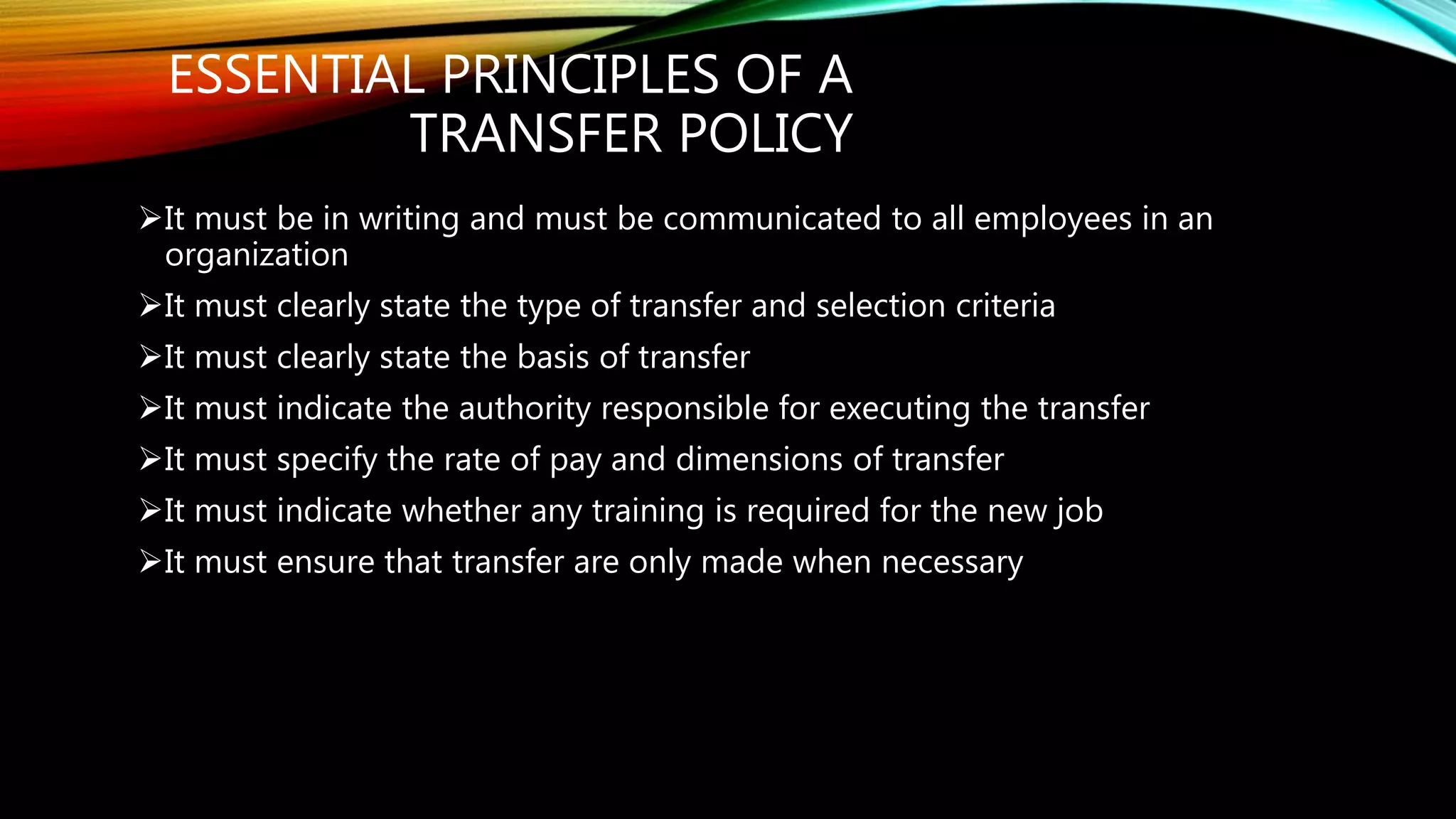ESSENTIAL PRINCIPLES OF A
TRANSFER POLICY
It must be in writing and must be communicated to all employees in an
organization
It must clearly state the type of transfer and selection criteria
It must clearly state the basis of transfer
It must indicate the authority responsible for executing the transfer
It must specify the rate of pay and dimensions of transfer
It must indicate whether any training is required for the new job
It must ensure that transfer are only made when necessary
 