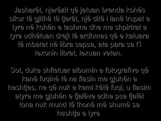 Jasharët, njerëzit që jetuan brenda kohës sikur të gjithë të tjerët, një ditë i lanë trupat e tyre në kohën e tashme dhe me shpirtrat e tyre udhëtuan drejt të ardhmes që e kaluara të mbetet në libra sepse, ata para se t’i lexonin librat, lexuan veten.  Sot, duke shfletuar albumin e fotografive që kanë fuqinë të na flasin me gjuhën e heshtjes, ne që nuk e kemi këtë fuqi, u flasim atyre me gjuhën e fjalëve edhe pse fjalët tona nuk mund të thonë më shumë se heshtja e tyre  