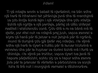 Adem!  Ti që mbajte emrin e babait të njerëzimit, na bën edhe një herë të kthehemi tek pikënisja jonë dhe të mendojmë se çdo lindje është lajm i një vdekjeje dhe çdo vdekje është një ngritje e një perdeje, përtej së cilës shfaqet realiteti i ekzistencës sonë. Çdo ditë e re na bënë më të vjetër, por vitet nuk na ndajnë prej jush, sepse zemrat e atyre që hanë për të jetuar e nuk jetojnë për të ngrënë, mund të durojnë çdo gjë tjetër veç ndarjes. Ne vijmë edhe një herë te dyert e kullës për të lexuar historinë e vetvetes dhe për ta kuptuar se durimi është më i fortë se dhimbja. Ne vijmë pa trokitur, sepse dyert tua janë të hapura përjetësisht, ashtu siç qe e hapur edhe zemra jote për ta pranuar të vërtetën e përbotshme se asnjë toke të lirë nuk i mungojnë varrezat e dëshmorëve.  
