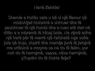 Nanë Zahide!  Shamia e kokës sate u bë si një flamur që mbështjell historinë e shkruar dhe të pashkruar të një kombi dhe e ruan atë deri në ditën e e mbramë të kësaj bote. Ne vijmë edhe një herë për të marrë një kafshatë nga sofra jote që trupi, shpirti dhe mendja jonë të jetojnë me urtësinë e moçme se ne do të falim, por nuk do të harrojmë, sepse, nëse harrojmë, ç’kuptim do të kishte falja?   