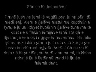 Fëmijë të Jasharëve!  Pranë jush ne jemi të vegjël por, ju na bëni të mëdhenj. Vlera e fjalëve matet me kuptimin e tyre, e ju ua kthyet kuptimin fjalëve tona me të cilat ne u flasim fëmijëve tanë sot që e djeshmja të mos i ngjajë të nesërmes. Na falni që ne nuk ishim pranë jush ato ditë kur ju për neve ia ndërruat ngjyrën borës! Ah sa do të doja që të paktën, sa herë vjen marsi, ta kisha ndonjë fjalë tjetër në vend të fjalës faleminderit.   