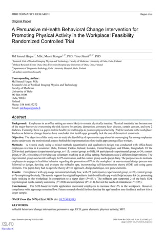Original Paper
A Persuasive mHealth Behavioral Change Intervention for
Promoting Physical Activity in the Workplace: Feasibility
Randomized Controlled Trial
Md Sanaul Haque1*
, MSc; Maarit Kangas1,2*
, PhD; Timo Jämsä1,2,3*
, PhD
1
Research Unit of Medical Imaging Physics and Technology, Faculty of Medicine, University of Oulu, Oulu, Finland
2
Medical Research Center Oulu, Oulu University Hospital and University of Oulu, Oulu, Finland
3
Department of Diagnostic Radiology, Oulu University Hospital, Oulu, Finland
*
all authors contributed equally
Corresponding Author:
Md Sanaul Haque, MSc
Research Unit of Medical Imaging Physics and Technology
Faculty of Medicine
University of Oulu
PO Box 5000
Oulu, 90014
Finland
Phone: 358 469557272
Email: md.haque@oulu.fi
Abstract
Background: Employees in an office setting are more likely to remain physically inactive. Physical inactivity has become one
of the major barriers to overcoming the risk factors for anxiety, depression, coronary heart disease, certain cancers, and type 2
diabetes. Currently, there is a gap in mobile health (mHealth) apps to promote physical activity (PA) for workers in the workplace.
Studies on behavior change theories have concluded that health apps generally lack the use of theoretical constructs.
Objective: The objective of this study was to study the feasibility of a persuasive app aimed at encouraging PA among employees
and to understand the motivational aspects behind the implementation of mHealth apps among office workers.
Methods: A 4-week study using a mixed methods (quantitative and qualitative) design was conducted with office-based
employees in cities in 4 countries: Oulu, Finland; Carlow, Ireland; London, United Kingdom; and Dhaka, Bangladesh. Of the
220 invited participants (experimental group, n=115; control group, n=105), 84 participated (experimental group, n=56; control
group, n=28), consisting of working-age volunteers working in an office setting. Participants used 2 different interventions: The
experimental group used an mHealth app for PA motivation, and the control group used a paper diary. The purpose was to motivate
employees to engage in healthier behavior regarding the promotion of PA in the workplace. A user-centered design process was
followed to design, develop, and evaluate the mHealth app, incorporating self-determination theory (SDT) and using game
elements. The paper diary had no specific theory-driven approach, design technique, nor game elements.
Results: Compliance with app usage remained relatively low, with 27 participants (experimental group, n=20; control group,
n=7) completing the study. The results support the original hypothesis that the mHealth app would help increase PA (ie, promoting
daily walking in the workplace) in comparison to a paper diary (P=.033). The mHealth app supported 2 of the basic SDT
psychological needs, namely autonomy (P=.004) and competence (P=.014), but not the needs of relatedness (P=.535).
Conclusions: The SDT-based mHealth application motivated employees to increase their PA in the workplace. However,
compliance with app usage remained low. Future research should further develop the app based on user feedback and test it in a
larger sample.
(JMIR Form Res 2020;4(5):e15083) doi: 10.2196/15083
KEYWORDS
mHealth behavioral change intervention; persuasive app; UCD; game elements; physical activity; SDT
JMIR Form Res 2020 | vol. 4 | iss. 5 | e15083 | p. 1https://formative.jmir.org/2020/5/e15083
(page number not for citation purposes)
Haque et alJMIR FORMATIVE RESEARCH
XSL•FO
RenderX
 