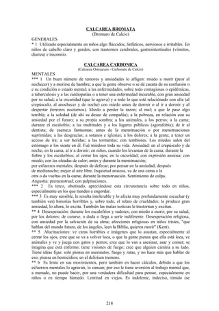 CALCAREA BROMATA
(Bromuro de Calcio)
GENERALES
* 1 Utilizado especialmente en niños algo fláccidos, linfáticos, nerviosos e irritables. En
niños de cabello claro y gordos, con trastornos cerebrales, gastrointestinales (vómitos,
diarrea) e insomnio.
CALCAREA CARBONICA
(Calcarea Ostrearum - Carbonato de Calcio)
MENTALES
*** 1 Un buen número de temores y ansiedades lo afligen: miedo a morir (peor al
nochecer) y a morirse de hambre; a que la gente observe o se dé cuenta de su confusión o
e su condición o estado mental; a las enfermedades, sobre todo contagiosas o epidémicas,
a tuberculosis y a las cardiopatías o a tener una enfermedad incurable, con gran ansiedad
por su salud; a la oscuridad (que lo agrava) y a todo lo que esté relaciónado con ella (al
crepúsculo, al anochecer y de noche) con miedo antes de dormir o al ir a dormir y al
despertar (terrores nocturnos). Miedo a perder la razon; al mal; a que le pase algo
terrible; a la soledad (de ahí su deseo de compañía); a la pobreza, en relación con su
ansiedad por el futuro; a su propia sombra; a los animales, a los perros; a la cama;
durante el escalofrío; a las multitudes y a los lugares públicos (agorafobia); de ir al
dentista; de caerse;a fantasmas; antes de la menstruación o por menstruaciones
suprimidas; a las desgracias; a sotanos e iglesias; a los dolores; a la gente; a tener un
acceso de ira; a ver heridas; a las tormentas; con temblores. Los miedos salen del
estómago o los siente en él. Fué miedoso toda su vida. Ansiedad: en el crepúsculo y de
noche; en la cama, al ir a dormir; en niños, cuando los levantan de la cama; durante la
fiebre y los escalofríos; al cerrar los ojos; en la oscuridad; con expresión ansiosa; con
miedo; con las oleadas de calor; antes y durante la menstruación;
por esfuerzos mentales; después de defecar; por pensar en la ansiedad; después
de medianoche; mejor al aire libre. Inquietud ansiosa, va de una cama a la
otra o da vueltas en la cama; durante la menstruación. Sentimiento de culpa.
Angustia: premenstrual; con palpitaciones.
*** 2 Es terco, obstinado, apreciándose esta circunstancia sobre todo en niños,
especialmente en los que tienden a engordar.
*** 3 Es muy sensible, le resulta intolerable y lo afecta muy profundamente escuchar (y
también ver) historias horribles y, sobre todo, el relato de crueldades; le produce gran
ansiedad, lo altera, lo excita. También las malas noticias le trastornan y excitan.
** 4 Desesperación: durante los escalofríos y sudores; con miedo a morir; por su salud;
por los dolores; de curarse, o duda o llega a serle indiferente. Desesperación religiosa,
con ansiedad por la salvación de su alma; afecciones religiosas en niños tristes, "que
hablan del mundo futuro, de los ángeles, leen la Biblia, quieren morir" (Kent).
** 5 Alucinaciones: ve caras horribles e imágenes que lo asustan, especialmente al
cerrar los ojos, cree que se va a volver loca, o que la gente piensa que ella está loca, ve
animales y ve y juega con gatos y perros; cree que lo van a asesinar, asar y comer; se
imagina que está enfermo; tiene visiones de fuego; cree que alguien camina a su lado.
Tiene ideas fijas: solo piensa en asesinatos, fuego y ratas, y no hace más que hablar de
eso; piensa en homicidios; en el delirium tremens.
** 6 Es lento en sus movimientos, pero también en hacer cálculos, debido a que los
esfuerzos mentales lo agravan, lo cansan; por eso le tiene aversión al trabajo mental que,
a menudo, no puede hacer, por una verdadera dificultad para pensar, especialmente en
niños o en tiempo húmedo. Lentitud en viejos. Es indolente, indeciso, tímido (se
218
 