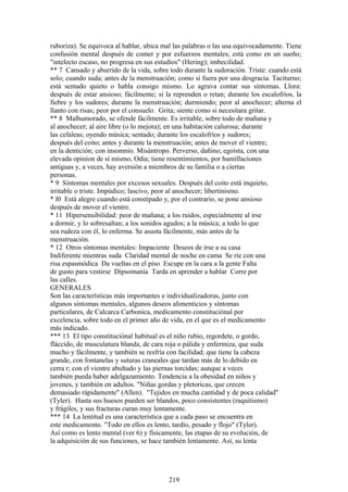 ruboriza). Se equivoca al hablar, ubica mal las palabras o las usa equivocadamente. Tiene
confusión mental después de comer y por esfuerzos mentales; está como en un sueño;
"intelecto escaso, no progresa en sus estudios" (Hering); imbecilidad.
** 7 Cansado y aburrido de la vida, sobre todo durante la sudoración. Triste: cuando está
solo; cuando suda; antes de la menstruación; como si fuera por una desgracia. Taciturno;
está sentado quieto o habla consigo mismo. Lo agrava contar sus síntomas. Llora:
después de estar ansioso; fácilmente; si la reprenden o retan; durante los escalofríos, la
fiebre y los sudores; durante la menstruación; durmiendo; peor al anochecer; alterna el
llanto con risas; peor por el consuelo. Grita; siente como si necesitara gritar.
** 8 Malhumorado, se ofende fácilmente. Es irritable, sobre todo de mañana y
al anochecer; al aire libre (o lo mejora); en una habitación calurosa; durante
las cefaleas; oyendo música; sentado; durante los escalofríos y sudores;
después del coito; antes y durante la menstruación; antes de mover el vientre;
en la dentición; con insomnio. Misántropo. Perverso, dañino; egoísta, con una
elevada opinion de sí mismo, Odia; tiene resentimientos, por humillaciones
antiguas y, a veces, hay aversión a miembros de su familia o a ciertas
personas.
* 9 Síntomas mentales por excesos sexuales. Después del coito está inquieto,
irritable o triste. Impúdico; lascivo, peor al anochecer; libertinismo.
* l0 Está alegre cuando está constipado y, por el contrario, se pone ansioso
después de mover el vientre.
* 11 Hipersensibilidad: peor de mañana; a los ruidos, especialmente al irse
a dormir, y lo sobresaltan; a los sonidos agudos; a la música; a todo lo que
sea rudeza con él, lo enferma. Se asusta fácilmente, más antes de la
menstruación.
* 12 Otros síntomas mentales: Impaciente Deseos de irse a su casa
Indiferente mientras suda Claridad mental de noche en cama Se ríe con una
risa espasmódica Da vueltas en el piso Escupe en la cara a la gente Falta
de gusto para vestirse Dipsomanía Tarda en aprender a hablar Corre por
las calles.
GENERALES
Son las características más importantes e individualizadoras, junto con
algunos síntomas mentales, algunos deseos alimenticios y síntomas
particulares, de Calcarca Carbonica, medicamento constituciónal por
excelencia, sobre todo en el primer año de vida, en el que es el medicamento
más indicado.
*** 13 El tipo constituciónal habitual es el niño rubio, regordete, o gordo,
fláccido, de musculatura blanda, de cara roja o pálida y enfermiza, que suda
mucho y fácilmente, y también se resfría con facilidad; que tiene la cabeza
grande, con fontanelas y suturas craneales que tardan más de lo debido en
cerra r; con el vientre abultado y las piernas torcidas; aunque a veces
también pueda haber adelgazamiento. Tendencia a la obesidad en niños y
jovenes, y también en adultos. "Niñas gordas y pletoricas, que crecen
demasiado rápidamente" (Allen). "Tejidos en mucha cantidad y de poca calidad"
(Tyler). Hasta sus huesos pueden ser blandos, poco consistentes (raquitismo)
y frágiles, y sus fracturas curan muy lentamente.
*** 14 La lentitud es una característica que a cada paso se encuentra en
este medicamento. "Todo en ellos es lento, tardío, pesado y flojo" (Tyler).
Así como es lento mental (ver 6) y físicamente, las etapas de su evolución, de
la adquisición de sus funciones, se hace también lentamente. Así, su lenta
219
 