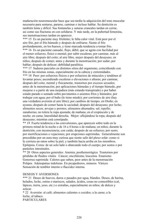 maduración neuromuscular hace que sea tardía la adquisición del tono muscular
necesario para sentarse, pararse, caminar e incluso hablar. Su dentición es
también lenta y difícil. Sus fontanelas y suturas craneales tardan en cerrar,
asi como sus fracturas en con solidarse. Y más tarde, en la pubertad femenina,
sus menstruaciones tardan en aparecer.
*** 15 Es un paciente muy fríolento; le falta calor vital. Está peor por el
aire frío, por el frío húmedo y después de enfriarse. Siente el frío
profundamente, en los huesos, y tiene marcada tendencia a tomar frío.
*** 16 Es un paciente cansado, flojo, débil, que se agota con facilidad por
el menor esfuerzo, físico o mental; por subir escaleras; por caminar, más al
aire libre; después del coito; al aire libre, mejor después del desayuno; en
niños; después de comer; antes y durante la menstruación; por sudar; por
hablar; después de defecar; debilidad paralítica.
*** 17 Sudores parciales en distintos sitios del organismo, coincidiendo con
frío en las mismas zonas, especialmente en la cabeza y extremidades.
*** 18 Peor: por esfuerzos físicos o por esfuerzos de músculos y tendónes al
levantar pesos; ascendiendo escaleras o elevaciones o alturas; por caminar,
después del coito, mental y físicamente, trastornos por excesos sexuales;
antes de la menstruación; por aplicaciones húmedas y el tiempo húmedo, por
mojarse o a partir de una mojadura (más estando transpirado) o por haber
estado parado o sentado sobre pavimentos o asientos fríos y húmedos; por
trabajar con agua; por el baño (le tiene miedo); por corrientes de aire (hay
una verdadera aversión al aire libre); por cambios de tiempo; en Otoño; en
ayunas; después de comer hasta la saciedad; después del desayuno; por leche;
alimentos secos; arvejas y porotos; alimentos ahumados; sal; repollo;
zanahorias; no tolera la ropa ajustada; de mañana; en el crepúsculo y de
noche; en cama; lateralidad derecha. Mejor: aflojándose la ropa; después del
desayuno; mientras está constipado.
** 19 Fuerte tendencia a las convulsiones, que aparecen sobre todo en la
primera mitad de la noche o de 16 a 4 horas o de mañana; en niños; durante la
dentición; con inconsciencia; con caída; después de un esfuerzo; por susto;
por mortificaciones o vejaciones; por erupciones suprimidas. Generalmente son
precedidas por un aura muy curiosa que siente salir del plexo solar: como si
le corriera un raton sobre la piel, y también hacia arriba en los miembros.
Epilepsía. Corea: de un solo lado o abarcando todo el cuerpo; por sustos o por
parásitos intestinales.
** 20 Otros aspectos generales: Anemia; posthemorrágica Trastornos por
pérdidas de fluidos vitales Cáncer; encefaloma; leucemia Enanismo
Gonorrea suprimida Calores que suben, peor antes de la menstruación
Polipos Adenopatias indoloras En picapedreros, mineros Várices
Sensación de temblor interno o flaccidez interna.
DESEOS Y AVERSIONES
*** 21 Deseo de huevos, duros o pasados por agua, blandos. Deseo, de harina,
helados, leche, ostras o mariscos, salados, ácidos, cosas no comestibles (cal,
lápices, tierra, yeso, etc.) o extrañas, especialmente en niños; de dulces y
azúcar.
* 22 Aversión: al café; alimentos calientes o cocidos; a la carne; a la
leche; al tabaco.
PARTICULARES
220
 