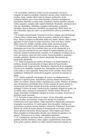 * 28 Cara pálida, enfermiza, cetrina, terrosa, amarillenta; con ojeras;
arrugada; de aspecto avejentado. Expresión: ansiosa; idiota. Erupciones: en
mejillas, frente, mentón, labios (más el inferior), peribucales; en las
comisuras labiales, que a veces están ulceradas; costrosas o pruriginosas;
amarillentas; húmedas; eczema; acné; comedones; barritos; pústulas; urticaria.
Labios paspados, cortados; labio superior hinchado. Hinchazón: edematosa de la
cara; por odontalgias. Glándulas y ganglios submaxilares y parotidas
hinchados, duros y dolorosos. Parotiditis con supuración. Dolor facial; por
frío o humedad, mejor por calor o en una habitación calurosa; extendido a los
oídos.
* 29 Escupe constantemente. Vesículas en la boca y lengua, que está hinchada
y blanca. Boca y lengua secas. Dolor excoriante y ardiente en la lengua y
boca. Mueve la lengua con dificultad, habla mal; mudez. Ránula. Aftas. Lengua
agrietada. El niño se pone los dedos en la boca. Calor en la boca. Aliento
fétido. Gusto feo, metálico, pútrido, salado, ácido; ausencia de gusto.
** 30 Dentición difícil y lenta. Dientes sensibles al agua y al aire fríos.
Odontalgias por el aire frío (o bebidas frías), por el aire introducido en la
boca o por una corriente de aire; por trabajar en lugares húmedos; por cosas
calientes; durante la menstruación y después; en el embarazo; en primavera; al
tocar; por mojarse; mejor por calor externo. Encias hinchadas y sangrantes;
retraídas, pulsátiles. Rechina los dientes, durmiendo. Movimientos de
masticación durmiendo.
** 31 Dolor de garganta por cambios de tiempo o en tiempo húmedo; al
enfriarse; durante la menstruación; al tragar; detrás del hueso hioides;
extendido al oído. Traga dormido. Hinchazón e hipertrofia de las amígdalas.
Úlceras en las amígdalas. Garganta seca. Adenopatías cervicales; induradas,
como nudos; a veces supuradas. Pulsaciones en las carotidas. Bocio; bocio
exoftálmico. Inflamación crónica de la garganta; sensación de estrechez al
tragar.
** 32 Apetito exagerado, más después de comer; con adelgazamiento o
marasmo; o apetito ausente. Sed ardiente, extrema; durante los escalofríos, la
fiebre y los sudores. Eructos ácidos; regurgitaciones, acidez. Náuseas: de mañana;
antes del desayuno; por bebidas frías; al toser; después de comer; durante la
menstruación; por fumar; después de la leche. Sensación de piedra en el
estómago. Vómitos de noche; vomita la leche coagulada; después de comer; con
la cefalea; antes y durante la menstruación. Vómitos ácidos; biliosos; de
sangre. Gastralgias en bebedores; después de comer; en ayunas; al moverse; al
presiónar; mejor eructando.
** 33 No tolera la ropa ceñida en el vientre. Vientre dístendido, agrandado
y duro en niños, con marasmo. Vientre frío durante los escalofríos.
Constricción en los hipocondrios. Tabes mesentérica. Hipertrofia e induración
de ganglios mesentéricos. El vientre parece lleno de piedras. Ombligo con
excrecencias crecencia carnosa, húmeda y ulceración. Flatulencia; incarcerada.
Dolores de vientre de noche; durante la menstruación; en la ingle, como si
fuera a aparecer una hernia. Hernia inguinal. Cólico hepático por litiasis
biliar; puntadas en el hipocondrio derecho, peor después de agacharse o al
defecar. Pulsaciones en el vientre. Adenopatías inguinales.
** 34 Constipación, con heces duras, o primero duras y luego blandas;
grandes; nudosas; lientéricas; claras; negras; sanguinolentas; como arcilla;
secas; grises; pastosas. Diarrea: en niños; durante la dentición; despúes de
222
 