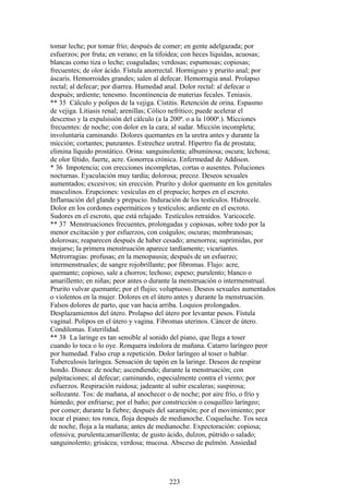 tomar leche; por tomar frío; después de comer; en gente adelgazada; por
esfuerzos; por fruta; en verano; en la tifoidea; con heces líquidas, acuosas;
blancas como tiza o leche; coaguladas; verdosas; espumosas; copiosas;
frecuentes; de olor ácido. Fístula anorrectal. Hormigueo y prurito anal; por
áscaris. Hemorroides grandes; salen al defecar. Hemorragia anal. Prolapso
rectal; al defecar; por diarrea. Humedad anal. Dolor rectal: al defecar o
después; ardiente; tenesmo. Incontinencia de materias fecales. Teniasis.
** 35 Cálculo y polipos de la vejiga. Cistitis. Retención de orina. Espasmo
de vejiga. Litiasis renal; arenillas; Cólico nefrítico; puede acelerar el
descenso y la expulsisión del cálculo (a la 200ª. o a la 1000ª.). Mícciones
frecuentes: de noche; con dolor en la cara; al sudar. Micción incompleta;
involuntaria caminando. Dolores quemantes en la uretra antes y durante la
micción; cortantes; punzantes. Estrechez uretral. Hipertro fia de prostata;
elimina líquido prostático. Orina: sanguinolenta; albuminosa; oscura; lechosa;
de olor fétido, fuerte, acre. Gonorrea crónica. Enfermedad de Addison.
* 36 Impotencia; con erecciones incompletas, cortas o ausentes. Poluciones
nocturnas. Eyaculación muy tardía; dolorosa; precoz. Deseos sexuales
aumentados; excesivos; sin erección. Pruríto y dolor quemante en los genitales
masculinos. Erupciones: vesículas en el prepucio; herpes en el escroto.
Inflamación del glande y prepucio. Induración de los testículos. Hidrocele.
Dolor en los cordones espermáticos y testículos; ardiente en el escroto.
Sudores en el escroto, que está relajado. Testículos retraídos. Varicocele.
** 37 Menstruaciones frecuentes, prolongadas y copiosas, sobre todo por la
menor excitación y por esfuerzos, con coágulos; oscuras; membranosas;
dolorosas; reaparecen después de haber cesado; amenorrea; suprimidas, por
mojarse; la primera menstruación aparece tardíamente; vicariantes.
Metrorragias: profusas; en la menopausia; después de un esfuerzo;
intermenstruales; de sangre rojobrillante; por fibromas. Flujo: acre,
quemante; copioso, sale a chorros; lechoso; espeso; purulento; blanco o
amarillento; en niñas; peor antes o durante la menstruación o intermenstrual.
Prurito vulvar quemante; por el flujio; voluptuoso. Deseos sexuales aumentados
o violentos en la mujer. Dolores en el útero antes y durante la menstruación.
Falsos dolores de parto, que van hacia arriba. Loquios prolongados.
Desplazamientos del útero. Prolapso del útero por levantar pesos. Fístula
vaginal. Polipos en el útero y vagina. Fibromas uterinos. Cáncer de útero.
Condilomas. Esterilidad.
** 38 La laringe es tan sensible al sonido del piano, que llega a toser
cuando lo toca o lo oye. Ronquera indolora de mañana. Catarro laríngeo peor
por humedad. Falso crup a repetición. Dolor laríngeo al toser o hablar.
Tuberculosis laríngea. Sensación de tapón en la laringe. Deseos de respirar
hondo. Disnea: de noche; ascendiendo; durante la menstruación; con
palpitaciones; al defecar; caminando, especialmente contra el viento; por
esfuerzos. Respiración ruidosa; jadeante al subir escaleras; suspirosa;
sollozante. Tos: de mañana, al anochecer o de noche; por aire frío, o frío y
húmedo; por enfriarse; por el baño; por constricción o cosquilleo laríngeo;
por comer; durante la fiebre; después del sarampión; por el movimiento; por
tocar el piano; tos ronca, floja después de medianoche. Coqueluche. Tos seca
de noche, floja a la mañana; antes de medianoche. Expectoración: copiosa;
ofensiva; purulenta;amarillenta; de gusto ácido, dulzon, pútrido o salado;
sanguinolento; grisácea; verdosa; mucosa. Absceso de pulmón. Ansiedad
223
 