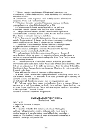 * 17 Dolores cortantes paroxísticos en el hígado, que lo despiertan, peor
acostado sobre el lado dolorido y sentado, mejor doblándose o por movimiento.
Flatulencia excesiva.
18 Constipación. Diarrea en gotosos. Fisura anal muy dolorosa. Hemorroides
sangrantes. Prurito anal. Fístula anorrectal.
* 19 Micciones frecuentes y urgentes. Orina escasa, oscura, de olor fuerte.
Ardor en la uretra al orinar. Riñón flotante (Aur_M_N.)
* 20 Constante goteo de líquido seminal y prostático, con testículos
consumidos. Nodulos e induración de testículos. Sífilis. Hidrocele.
** 21 Desplazamientos del útero; prolapso. Menstruaciones copiosas con
dolores tironeantes hacia abajo. Fibroma uterino. Nodulos duros en los senos.
Dado durante el embarazo, favorece un parto fácil.
* 22 Tos dura, seca, por cosquilleo laríngeo, como si tuviera un cuerpo
extraño. Ronquera después de leer en voz alta. Asma; tos con expectoración de
mucus amarillento espeso. Siente la epiglotis cerrada. Hemoptisis.
* 23 Aneurismas en su primera etapa. Dilatación cardíaca con palpitaciones.
Es el principal remedio de tuntores vasculares con vasos dilatados.
Hipertrofia cardíaca. Cardiopatías valvulares. Puede reabsorber depositos
fibrosis y restaurar la normalidad del endocardio.
** 24 Adenopatías cervicales duras como piedras. Cansancio y dolor en el
sacro. Lumbago crónico que aparece por un mínimo esfuerzo, peor al comenzar a
moverse, mejor por el movimiento continuado y calor (Rhus Tox.). Tumores óseos
en la columna y omoplatos.
** 25 Tumores quísticos en el dorso de las muñecas. Hinchazón gotosa en las
articulaciones de los dedos de las manos. Nudosidades artríticas en los miembros, sobre
todo en las articulaciones de los dedos de las manos. Sinovitis crónica de la rodilla.
Crujidos articulares. Falanges fácilmente dislocables. Hinchazón del codo con crujidos.
Exostosis en los dedos.
Várices. Grietas en las palmas de las manos o piel dura y costrosa.
* 26 Sueños vívidos con sensación de peligro inminente; de lugares y escenas nuevas;
con muerte de parientes. Salta de la cama en un sueño, quiere salir por la ventana y se
despierta. El sueño no lo descansa.
27 Fiebre con sed, durando una semana o más, con lengua marron y seca.
* 28 Piel muy blanca, dura, gruesa, con tendencia a fisuras y escamas. Grietas y
asperezas en la piel. Supuraciones con bordes duros, callosos. Úlceras fistulosas con
secreción de pus amarillo espeso. Úlceras varicosas antiguas, indolentes. Induraciones.
Ictiosis. Queratosis. Xantomas. Eczemas
escamosos. Cicatrices; adherencias posoperatorias.
CALCAREA HYPOPHOSPHOROSA
(Hipofosfito de Calcio)
MENTALES
1 Depresión, sin deseos de moverse.
GENERALES
** 2 Trastornos profundos de la nutrición, con palidez extrema, gran
debilidad y adelgazamiento. Miembros sin fuerza, no los puede mover ni
siquiera levantarse de una silla; casi no puede hablar, lo hace en voz baja y
monotona. Absoluta falta de deseos de moverse o hacer cuialquier esfuerzo
muscular, con incapacidad para hacerlo.
228
 