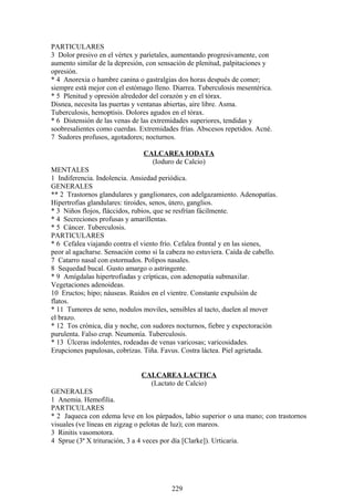 PARTICULARES
3 Dolor presivo en el vértex y paríetales, aumentando progresivamente, con
aumento similar de la depresión, con sensación de plenitud, palpitaciones y
opresión.
* 4 Anorexia o hambre canina o gastralgias dos horas después de comer;
siempre está mejor con el estómago lleno. Diarrea. Tuberculosis mesentérica.
* 5 Plenitud y opresión alrededor del corazón y en el tórax.
Disnea, necesita las puertas y ventanas abiertas, aire libre. Asma.
Tuberculosis, hemoptisis. Dolores agudos en el tórax.
* 6 Distensión de las venas de las extremidades superiores, tendidas y
soobresalientes como cuerdas. Extremidades frías. Abscesos repetidos. Acné.
7 Sudores profusos, agotadores; nocturnos.
CALCAREA IODATA
(Ioduro de Calcio)
MENTALES
1 Indiferencia. Indolencia. Ansiedad periódica.
GENERALES
** 2 Trastornos glandulares y ganglionares, con adelgazamiento. Adenopatías.
Hipertrofias glandulares: tiroides, senos, útero, ganglios.
* 3 Niños flojos, fláccidos, rubios, que se resfrían fácilmente.
* 4 Secreciones profusas y amarillentas.
* 5 Cáncer. Tuberculosis.
PARTICULARES
* 6 Cefalea viajando contra el viento frío. Cefalea frontal y en las sienes,
peor al agacharse. Sensación como si la cabeza no estuviera. Caída de cabello.
7 Catarro nasal con estornudos. Polipos nasales.
8 Sequedad bucal. Gusto amargo o astringente.
* 9 Amígdalas hipertrofiadas y crípticas, con adenopatía submaxilar.
Vegetaciones adenoideas.
10 Eructos; hipo; náuseas. Ruidos en el vientre. Constante expulsión de
flatos.
* 11 Tumores de seno, nodulos moviles, sensibles al tacto, duelen al mover
el brazo.
* 12 Tos crónica, día y noche, con sudores nocturnos, fiebre y expectoración
purulenta. Falso crup. Neumonía. Tuberculosis.
* 13 Úlceras indolentes, rodeadas de venas varicosas; varicosidades.
Erupciones papulosas, cobrizas. Tiña. Favus. Costra láctea. Piel agrietada.
CALCAREA LACTICA
(Lactato de Calcio)
GENERALES
1 Anemia. Hemofilia.
PARTICULARES
* 2 Jaqueca con edema leve en los párpados, labio superior o una mano; con trastornos
visuales (ve líneas en zigzag o pelotas de luz); con mareos.
3 Rinitis vasomotora.
4 Sprue (3ª X trituración, 3 a 4 veces por día [Clarke]). Urticaria.
229
 