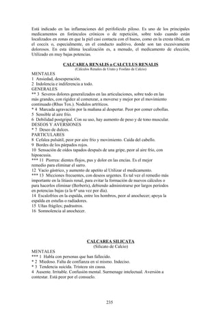 Está indicado en las inflamaciones del perifolículo piloso. Es uno de los principales
medicamentos en forúnculos crónicos o de repetición, sobre todo cuando están
localizados en zonas en que la piel casi contacta con el hueso, como en la cresta tibial, en
el coccix o, especialmente, en el conducto auditivo, donde son tan excesivamente
dolorosos. En esta última localización es, a menudo, el medicamento de elección,
Utilizado en muy bajas potencias.
CALCAREA RENALIS o CALCULUS RENALIS
(Cálculos Renales de Urato y Fosfato de Calcio)
MENTALES
1 Ansiedad, desesperación.
2 Indolencia e indiferencia a todo.
GENERALES
** 3 Severos dolores generalizados en las articulaciones, sobre todo en las
más grandes, con rigidez al comenzar, a moverse y mejor por el movimiento
continuado (Rhus Tox.). Nodulos artríticos.
* 4 Marcada agravación por la mañana al despertar. Peor por comer cebollas.
5 Sensible al aire frío.
6 Debilidad postgripal. Con su uso, hay aumento de peso y de tono muscular.
DESEOS Y AVERSIONES
* 7 Deseo de dulces.
PARTICULARES
8 Cefalea pulsátil, peor por aire frío y movimiento. Caída del cabello.
9 Bordes de los párpados rojos.
10 Sensación de oídos tapados después de una gripe, peor al aire frío, con
hipoacusia.
*** 11 Piorrea: dientes flojos, pus y dolor en las encías. Es el mejor
remedio para eliminar el sarro.
12 Vacío gástrico, y aumento de apetito al Utilizar el medicamento.
*** 13 Micciones frecuentes, con deseos urgentes. Es tal vez el remedio más
importante en la litiasis renal, para evitar la formación de nuevos cálculos o
para hacerlos eliminar (Berberís), debiendo administrarse por largos períodos
en potencias bajas (a la 6ª una vez por día).
14 Escalofríos en la espalda, entre los hombros, peor al anochecer; apoya la
espalda en estufas o radiadores.
15 Uñas frágiles; padrastros.
16 Somnolencia al anochecer.
CALCAREA SILICATA
(Silicato de Calcio)
MENTALES
*** 1 Habla con personas que han fallecido.
* 2 Miedoso. Falta de confianza en sí mismo. Indeciso.
* 3 Tendencia suicida. Tristeza sin causa.
4 Ausente. Irritable. Confusión mental. Surmenage intelectual. Aversión a
contestar. Está peor por el consuelo.
235
 