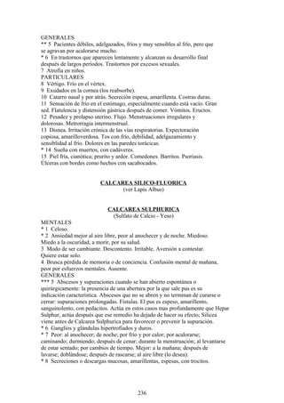 GENERALES
** 5 Pacientes débiles, adelgazados, fríos y muy sensibles al frío, pero que
se agravan por acalorarse mucho.
* 6 En trastornos que aparecen lentamente y alcanzan su desarrollo final
después de largos períodos. Trastornos por excesos sexuales.
7 Atrofia en niños.
PARTICULARES
8 Vértigo. Frío en el vértex.
9 Exudados en la cornea (los reabsorbe).
10 Catarro nasal y por atrás. Secreción espesa, amarillenta. Costras duras.
11 Sensación de frío en el estómago, especialmente cuando está vacío. Gran
sed. Flatulencia y distensión gástrica después de comer. Vómitos. Eructos.
12 Pesadez y prolapso uterino. Flujo. Menstruaciones irregulares y
dolorosas. Metrorragia intermenstrual.
13 Disnea. Irritación crónica de las vías respiratorias. Expectoración
copiosa, amarilloverdosa. Tos con frío, debilidad, adelgazamiento y
sensiblidad al frío. Dolores en las paredes torácicas.
* 14 Sueña con muertos, con cadáveres.
15 Piel fría, cianótica; prurito y ardor. Comedones. Barritos. Psoriasis.
Úlceras con bordes como hechos con sacabocados.
CALCAREA SILICO-FLUORICA
(ver Lapis Albus)
CALCAREA SULPHURICA
(Sulfato de Calcio - Yeso)
MENTALES
* 1 Celoso.
* 2 Ansiedad mejor al aire libre, peor al anochecer y de noche. Miedoso.
Miedo a la oscuridad, a morir, por su salud.
3 Modo de ser cambiante. Descontento. Irritable. Aversión a contestar.
Quiere estar solo.
4 Brusca pérdida de memoria o de conciencia. Confusión mental de mañana,
peor por esfuerzos mentales. Ausente.
GENERALES
*** 5 Abscesos y supuraciones cuando se han abierto espontánea o
quirúrgicamente: la presencia de una abertura por la que sale pus es su
indicación característica. Abscesos que no se abren y no terminan de curarse o
cerrar: supuraciones prolongadas. Fístulas. El pus es espeso, amarillento,
sanguinolento, con pedacitos. Actúa en estos casos mas profundamente que Hepar
Sulphur, actúa después que ese remedio ha dejado de hacer su efecto; Silicea
viene antes de Calcarea Sulphurica para favorecer o prevenir la supuración.
* 6 Ganglios y glándulas hipertrofiados y duros.
* 7 Peor: al anochecer; de noche; por frío y por calor; por acalorarse;
caminando; durmiendo; después de cenar; durante la menstruación; al levantarse
de estar sentado; por cambios de tiempo. Mejor: a la mañana; después de
lavarse; doblándose; después de rascarse; al aire libre (lo desea).
* 8 Secreciones o descargas mucosas, amarillentas, espesas, con trocitos.
236
 