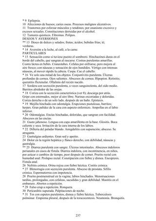 * 9 Epilepsia.
10 Afecciones de huesos; caries oseas. Procesos malignos ulcerativos.
11 Trastornos por esforzar músculos y tendónes; por onanismo excesivo y
excesos sexuales. Constituciones derruidas por el alcohol.
12 Tumores quísticos. Fibromas. Polipos.
DESEOS Y AVERSIONES
** 13 Desco de dulces y salados; frutas; ácidos; bebidas frías; té;
verduras.
* 14 Aversión a la leche, al café, a la carne.
PARTICULARES
* 15 Sensación como si tuviese puesto el sombrero. Hinchazónes duras en el
borde del cabello, que sangran al rascarse. Costras purulentas amarillas.
Costra láctea en bebés. Craneotabes. Cefalea por enfriarse, pero mejora al
aire fresco; con náuseas y sensación de ojos hundidos. Vértigo con intensas
náuseas, al mover rápido la cabeza. Caspa. Cae el cabello.
* 16 Ve solo una mitad de los objetos. Conjuntivitis purulenta. Úlceras
profundas de cornea. Ojos salientes. Abscesos de cornea. Hipopion. Retinitis;
queratitis flictenular. Oftalmía del recién nacido.
17 Sordera con secreción purulenta, a veces sanguinolenta, del oído medio.
Barritos alrededor de las orejas.
* 18 Coriza con la secreción característica (ver 8); descarga por atrás.
Gripe con estornudos, mejor al aire libre. Narinas excoriadas y doloridas.
Coriza derecha o de un solo lado, después de un baño. Epistaxis.
* 19 Mejilla hinchada con odontalgia. Erupciones pustulosas, barritos;
herpes. Gran palidez de la cara con aspecto enfermizo. Ampollas en el labio
inferior.
* 20 Odontalgias. Encías hinchadas, doloridas, que sangran con facilidad.
Abscesos en las encías.
21 Gusto jabonoso. Lengua con capa amarillenta en la base. Glositis. Boca
caliente y seca. Irritación de la cara interna de los labios.
* 22 Difteria del paladar blando. Amigdalitis con supuración; absceso. Se
atraganta.
23 Gastralgias ardientes. Gran sed y apetito.
24 Dolor en la región hepática y flanco derecho, con debilidad, náuseas y
gastralgia.
** 25 Diarrea purulenta con sangre. Úlceras intestinales. Abscesos indoloros
perianales en casos de fístula. Diarrea indolora, con incontinencia, en niños,
por azúcar o cambios de tiempo, peor después de comer. Prurito rectal con
humedad anal. Prolapso rectal. Constipación con fiebre y disnea. Encopresis.
Fístula anal.
26 Nefritis crónica. Orina rojiza con fiebre héctica. Cistitis crónica.
* 27 Blenorragia con secreción purulenta. Absceso de prostata. Sífilis
crónica. Espermatorrea con impotencia.
28 Prurito postmenstrual en la vagina; labios hinchados. Menstruaciones
tardías, prolongadas, con cefaleas, sacudidas y gran debilidad. Mastitis en el
embarazo. Abortos a repetición.
* 29 Falso crup a repetición. Ronquera.
30 Pericarditis supurada. Palpitaciones de noche.
* 31 Tos con esputos purulentos, disnea y fiebre héctica. Tuberculosis
pulmónar. Empiema pleural, después de la toracocentesis. Neumonía. Bronquitis.
237
 
