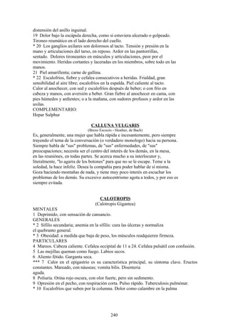 distensión del anillo inguinal.
19 Dolor bajo la escápula derecha, como si estuviera ulcerado o golpeado.
Tironeo reumático en el lado derecho del cuello.
* 20 Los ganglios axilares son dolorosos al tacto. Tensión y presión en la
mano y articulaciones del tarso, en reposo. Ardor en las pantorrillas,
sentado. Dolores tironeantes en músculos y articulaciones, peor por el
movimiento. Heridas cortantes y laceradas en los miembros, sobre todo en las
manos.
21 Piel amarillenta; carne de gallina.
* 22 Escalofríos, fiebre y cefalea consecutivos a heridas. Frialdad, gran
sensibilidad al aire libre; escalofríos en la espalda. Piel caliente al tacto.
Calor al anochecer, con sed y escalofríos después de beber; o con frío en
cabeza y manos, con aversión a beber. Gran fiebre al anochecer en cama, con
pies húmedos y ardientes; o a la mañana, con sudores profusos y ardor en las
axilas.
COMPLEMENTARIO:
Hepar Sulphur
CALLUNA VULGARIS
(Brezo Escocés - Heather, de Bach)
Es, generalmente, una mujer que habla rápida e incesantemente, pero siempre
trayendo el tema de la conversación (o verdadero monologo) hacia su persona.
Siempre habla de "sus" problemas, de "sus" enfermedades, de "sus"
preocupaciones; necesita ser el centro del interés de los demás, en la mesa,
en las reuniónes, en todas partes. Se acerca mucho a su interlocutor y,
literalmente, "lo agarra de los botones" para que no se le escape. Teme a la
soledad, la hace infeliz. Desea la compañía para poder hablar de sí misma.
Goza haciendo montañas de nada, y tiene muy poco interés en escuchar los
problemas de los demás. Su excesivo autocentrismo agota a todos, y por eso es
siempre evitada.
CALOTROPIS
(Calotropis Gigantea)
MENTALES
1 Deprimido, con sensación de cansancio.
GENERALES
* 2 Sífilis secundaria; anemia en la sífilis: cura las úlceras y normaliza
el quebranto general.
* 3 Obesidad: a medida que baja de peso, los músculos readquieren firmeza.
PARTICULARES
4 Mareos. Cabeza caliente. Cefalea occipital de 11 a 24. Cefalea pulsátil con confusión.
5 Las mejillas queman como fuego. Labios secos.
6 Aliento fétido. Garganta seca.
*** 7 Calor en el epigastrio es su característica principal, su síntoma clave. Eructos
constantes. Mareado, con náuseas; vomita bilis. Disenteria
aguda.
8 Poliuria. Orina rojo oscura, con olor fuerte, pero sin sedimento.
9 Opresión en el pecho, con respiración corta. Pulso rápido. Tuberculosis pulmónar.
* 10 Escalofríos que suben por la columna. Dolor como calambre en la palma
240
 