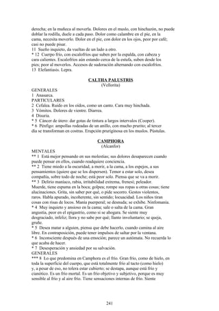 derecha; en la muñeca al moverla. Dolores en el muslo, con hinchazón, no puede
doblar la rodilla, duele a cada paso. Dolor como calambre en el pie, en la
cama, necesita moverlo. Dolor en el pie, con dolor en los ojos, peor por café;
casi no puede pisar.
11 Sueño inquieto, da vueltas de un lado a otro.
* 12 Cuerpo frío, con escalofríos que suben por la espalda, con cabeza y
cara calientes. Escalofríos aún estando cerca de la estufa, suben desde los
pies; peor al moverlos. Accesos de sudoración alternando con escalofríos.
13 Elefantiasis. Lepra.
CALTHA PALUSTRIS
(Vellorita)
GENERALES
1 Anasarca.
PARTICULARES
2 Cefalea. Ruido en los oídos, como un canto. Cara muy hinchada.
3 Vómitos. Dolores de vientre. Diarrea.
4 Disuria.
* 5 Cáncer de útero: dar gotas de tintura a largos intervalos (Cooper).
* 6 Pénfigo: ampollas rodeadas de un anillo, con mucho prurito; al tercer
día se transforman en costras. Erupción pruriginosa en los muslos. Pústulas.
CAMPHORA
(Alcanfor)
MENTALES
** 1 Está mejor pensando en sus molestias; sus dolores desaparecen cuando
puede pensar en ellos, cuando readquiere conciencia.
** 2 Tiene miedo a la oscuridad, a morir, a la cama, a los espejos, a sus
pensamientos (quiere que se los dispersen). Temor a estar solo, desea
compañía, sobre todo de noche; está peor solo. Piensa que se va a morir.
** 3 Delirio maníaco, rabia, irritabilidad extrema, frenesí; peleador.
Muerde, tiene espuma en la boca; golpea; rompe sus ropas u otras cosas; tiene
alucinaciones. Grita, sin saber por qué, o pide socorro. Gestos violentos,
raros. Habla apurado, incoherente, sin sentido; locuacidad. Los niños tiran
cosas con risas de locos. Manía puerperal; se desnuda; se exhibe. Ninfomanía.
* 4 Muy inquieto y ansioso en la cama; sale o salta de la cama. Gran
angustia, peor en el epigastrio, como si se ahogara. Se siente muy
desgraciado, infeliz; llora y no sabe por qué; llanto involuntario; se queja,
gruñe.
* 5 Desea matar a alguien, piensa que debe hacerlo, cuando camina al aire
libre. En contraposición, puede tener impulsos de saltar por la ventana.
* 6 Inconsciente después de una emoción; parece un autómata. No recuerda lo
que acaba de hacer.
* 7 Desesperación y ansiedad por su salvación.
GENERALES
*** 8 Lo que predomina en Camphora es el frío. Gran frío, como de hielo, en
toda la superficie del cuerpo, que está totalmente frío al tacto (como hielo)
y, a pesar de eso, no tolera estar cubierto; se destapa, aunque está frío y
cianótico. Es un frío mortal. Es un frío objetivo y subjetivo, porque es muy
sensible al frío y al aire frío. Tiene sensaciones internas de frío. Siente
241
 
