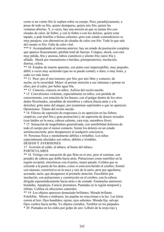 como si un viento frío le soplara sobre su cuerpo. Pero, paradójicamente, a
pesar de todo su frío, quiere destaparse, quiere aire frío, quiere las
ventanas abiertas. Y, a veces, hay una mezcla en que se juntan frío con
oleadas de calor, de fiebre, y con la fiebre o con los dolores, quiere estar
tapado, o pide botellas o bolsas calientes, pero este estado contradictorio es
muy pasajero, con alternativas de oleadas de calor con frío. Todo lo que sale
del cuerpo es frío. Falta de calor vital.
*** 9 Acompañando al síntoma anterior, hay un estado de postración completa
que aparece bruscamente; pérdida total de fuerzas. Colapso, shock, con cara
muy pálida, fría y ansiosa, labios cianóticos y aliento frío; nariz fría y
afilada. Shock por traumatismo o heridas; postoperatorios; insolación;
diarrea, cólera.
** 10 Estados de muerte aparente, con pulso casi imperceptible, muy pequeño,
débil; a veces muy acelerado (que no se puede contar), o duro; o muy lento, y
cada vez más lento.
** 11 Peor: por el movimiento; por frío; por aire libre y contacto; de
noche; en la oscuridad. Mejor: al prestar atención a sus síntomas o pensar en
ellos; por el calor; por beber agua fría.
** 12 Cianosis; cianosis en niños. Asfixia del recién nacido.
* 13 Convulsiones violentas, especialmente en niños, con pérdida de
conocimiento, con rotación de los brazos, con el pulgar dentro de los otros
dedos flexiónados, sacudidas de miembros y cabeza (hacia atrás y a la
derecha); grita antes del ataque; por exantemas suprimidos o que no aparecen.
Opistotonos. Tétano del recién nacido.
* 14 Efectos de supresión de erupciones (o no aparición en las fiebres
cruptivas, con piel fría y gran postración) y de supresión de deseos sexuales
(con latidos en la nuca, cabeza caliente, cara roja, miembros fríos).
* 15 Sensación de magulladura generalizada, con sensibilidad dolorosa de
todo el cuerpo por el menor contacto. Siente los dolores en un estado
semiinconsciente, pero desaparecen al readquirir conciencia.
16 Personas física y mentalmente débiles e irritables. Los niños
especialmente afectados son rubios, débiles e irritables.
DESEOS Y AVERSIONES
17 Aversión al caldo; al tabaco, al humo del tabaco.
PARTICULARES
** 18 Vértigo con sensación de que flota en el aire, peor al caminar, con
pesadez de cabeza que dobla hacia atrás. Pulsaciones como martilleo en la
región occipital, sincrónicas con el pulso, mejor parado. Cefalea que se
extiende a la punta de los dedos; como si estuviera herido el cerebro; frontal
con náuseas; constrictiva en la nuca y raíz de la nariz, peor por agacharse,
acostado, tacto, que desaparece al prestarle atención. Encefalitis por
insolación, con pulsaciones y constricción en el cerebro, con la cabeza
dirigida espasmódicamente hacia atrás o de costado. Fontanelas anteriores
hundidas. Apoplejía. Canicie prematura. Puntadas en la región temporal y
órbitas. Cefalea en afecciones catarrales.
** 19 Los objetos aparecen demasiado brillantes. Mirada brillante.
Fotofobia. Miosis o midriasis, las pupilas no reacciónan a la luz. Las letras
corren al leer. Ojos hundidos; ojeras; ojos salientes. Mirada fija, salvaje.
Ojos vueltos hacia arriba. Ve objetos extraños. Temblor en los párpados.
* 20 Puntadas en los oídos por golpe de aire. Lóbulo de la oreja rojo y
242
 