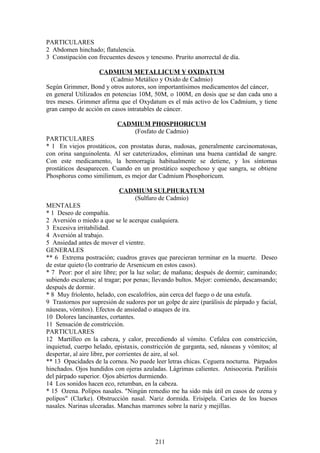 PARTICULARES
2 Abdomen hinchado; flatulencia.
3 Constipación con frecuentes deseos y tenesmo. Prurito anorrectal de día.
CADMIUM METALLICUM Y OXIDATUM
(Cadmio Metálico y Oxido de Cadmio)
Según Grimmer, Bond y otros autores, son importantísimos medicamentos del cáncer,
en general Utilizados en potencias 10M, 50M, o 100M, en dosis que se dan cada uno a
tres meses. Grimmer afirma que el Oxydatum es el más activo de los Cadmium, y tiene
gran campo de acción en casos intratables de cáncer.
CADMIUM PHOSPHORICUM
(Fosfato de Cadmio)
PARTICULARES
* 1 En viejos prostáticos, con prostatas duras, nudosas, generalmente carcinomatosas,
con orina sanguinolenta. Al ser cateterizados, eliminan una buena cantidad de sangre.
Con este medicamento, la hemorragia habitualmente se detiene, y los síntomas
prostáticos desaparecen. Cuando en un prostático sospechoso y que sangra, se obtiene
Phosphorus como similimum, es mejor dar Cadmium Phosphoricum.
CADMIUM SULPHURATUM
(Sulfuro de Cadmio)
MENTALES
* 1 Deseo de compañía.
2 Aversión o miedo a que se le acerque cualquiera.
3 Excesiva irritabilidad.
4 Aversión al trabajo.
5 Ansiedad antes de mover el vientre.
GENERALES
** 6 Extrema postración; cuadros graves que parecieran terminar en la muerte. Deseo
de estar quieto (lo contrario de Arsenicum en estos casos).
* 7 Peor: por el aire libre; por la luz solar; de mañana; después de dormir; caminando;
subiendo escaleras; al tragar; por penas; llevando bultos. Mejor: comiendo, descansando;
después de dormir.
* 8 Muy fríolento, helado, con escalofríos, aún cerca del fuego o de una estufa.
9 Trastornos por supresión de sudores por un golpe de aire (parálisis de párpado y facial,
náuseas, vómitos). Efectos de ansiedad o ataques de ira.
10 Dolores lancinantes, cortantes.
11 Sensación de constricción.
PARTICULARES
12 Martilleo en la cabeza, y calor, precediendo al vómito. Cefalea con constricción,
inquietud, cuerpo helado, epistaxis, constricción de garganta, sed, náuseas y vómitos; al
despertar, al aire libre, por corrientes de aire, al sol.
** 13 Opacidades de la cornea. No puede leer letras chicas. Ceguera nocturna. Párpados
hinchados. Ojos hundidos con ojeras azuladas. Lágrimas calientes. Anisocoria. Parálisis
del párpado superior. Ojos abiertos durmiendo.
14 Los sonidos hacen eco, retumban, en la cabeza.
* 15 Ozena. Polipos nasales. "Ningún remedio me ha sido más útil en casos de ozena y
polipos" (Clarke). Obstrucción nasal. Nariz dormida. Erisipela. Caries de los huesos
nasales. Narinas ulceradas. Manchas marrones sobre la nariz y mejillas.
211
 