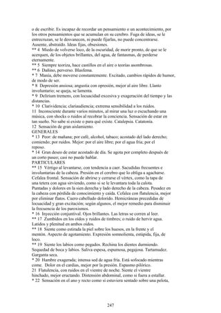 o de escribir. Es incapaz de recordar un pensamiento o un acontecimiento, por
los otros pensamientos que se acumulan en su cerebro. Fuga de ideas, se le
entrecruzan, se le desvanecen, ni puede fijarlas, no puede concentrarse.
Ausente, abstraído. Ideas fijas, obsesiones.
** 4 Miedo de volverse loco, de la oscuridad, de morir pronto, de que se le
acerquen, de los objetos brillantes, del agua, de fantasmas, de perderse
eternamente.
** 5 Siempre teoriza, hace castillos en el aire o teorías asombrosas.
** 6 Dañino, perverso. Blasfema.
* 7 Manía, debe moverse constantemente. Excitado, cambios rápidos de humor,
de modo de ser.
* 8 Depresión ansiosa; angustia con opresión, mejor al aire libre. Llanto
involuntario; se queja, se lamenta.
* 9 Delirium tremens, con locuacidad excesiva y exageración del tiempo y las
distancias.
* 10 Clarividencia; clariaudiencia; extrema sensibilidad a los ruidos.
11 Inconsciente durante varios minutos, al mirar una luz o escuchando una
música, con shocks o ruidos al recobrar la conciencia. Sensación de estar en
tan sueño. No sabe si existe o para qué existe. Catalepsia. Catatonía.
12 Sensación de gran aislamiento.
GENERALES
* 13 Peor: de mañana; por café, alcohol, tabaco; acostado del lado derecho;
comiendo; por ruidos. Mejor: por el aire libre; por el agua fria; por el
reposo.
* 14 Gran deseo de estar acostado de día. Se agota por completo después de
un corto paseo; casi no puede hablar.
PARTICULARES
** 15 Vértigo al levantarse, con tendencia a caer. Sacudidas frecuentes e
involuntarias de la cabeza. Presión en el cerebro que lo obliga a agacharse.
Cefalea frontal. Sensación de abrirse y cerrarse el vértex, como la tapa de
una tetera con agua sirviendo, como si se le levantara toda la calota.
Puntadas y dolores en la sien derecha y lado derecho de la cabeza. Pesadez en
la cabeza con pérdida de conocimiento y caída. Cefalea con flatulencia, mejor
por eliminar flatos. Cuero cabelludo dolorido. Hemicráneas precedidas de
locuacidad y gran excitación; según algunos, el mejor remedio para disminuir
la frecuencia de los paroxismos.
* 16 Inyección conjuntival. Ojos brillantes. Las letras se corren al leer.
** 17 Zumbidos en los oídos y ruidos de timbres; o ruido de hervir agua.
Latidos y plenitud en ambos oídos.
** 18 Siente como estirada la piel sobre los huesos, en la frente y el
mentón. Aspecto de agotamiento. Expresión somnolienta, estúpida, fija, de
loco.
** 19 Siente los labios como pegados. Rechina los dientes durmiendo.
Sequedad de boca y labios. Saliva espesa, espumosa, pegajosa. Tartamudez.
Garganta seca.
* 20 Hambre exagerada; intensa sed de agua fría. Está sofocado mientras
come. Dolor en el cardias, mejor por la presión. Espasmo pilórico.
21 Flatulencia, con ruidos en el vientre de noche. Siente el vientre
hinchado, mejor eructando. Distensión abdominal, como si fuera a estallar.
* 22 Sensación en el ano y recto como si estuviera sentado sobre una pelota,
247
 