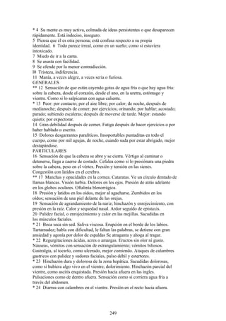 * 4 Su mente es muy activa, colmada de ideas persistentes o que desaparecen
rápidamente. Está indeciso, inseguro.
5 Piensa que él es otra persona; está confusa respecto a su propia
identidad. 6 Todo parece irreal, como en un sueño; como si estuviera
intoxicado.
7 Miedo de ir a la cama.
8 Se asusta con facilidad.
9 Se ofende por la menor contradicción.
l0 Tristeza, indiferencia.
11 Manía, a veces alegre, a veces seria o furiosa.
GENERALES
** 12 Sensación de que están cayendo gotas de agua fría o que hay agua fría:
sobre la cabeza, desde el corazón, desde el ano, en la uretra, estómago y
vientre. Como si lo salpicaran con agua caliente.
* 13 Peor: por contacto; por el aire libre; por calor; de noche, después de
medianoche; después de comer; por ejercicios; orinando; por hablar; acostado;
parado; subiendo escaleras; después de moverse de tarde. Mejor: estando
quieto; por expectorar.
14 Gran debilidad después de comer. Fatiga después de hacer ejercicios o por
haber hablado o escrito.
15 Dolores desgarrantes paralíticos. Insoportables puntaditas en todo el
cuerpo, como por mil agujas, de noche, cuando suda por estar abrigado, mejor
destapándose.
PARTICULARES
16 Sensación de que la cabeza se abre y se cierra. Vértigo al caminar o
detenerse, llega a caerse de costado. Cefalea como si lo presiónara una piedra
sobre la cabeza, peso en el vértex. Presión y tensión en las sienes.
Congestión con latidos en el cerebro.
** 17 Manchas y opacidades en la cornea. Cataratas. Ve un círculo dentado de
llamas blancas. Visión turbia. Dolores en los ojos. Presión de atrás adelante
en los globos oculares. Oftalmía blenorrágica.
18 Presión y latidos en los oídos, mejor al agacharse. Zumbidos en los
oídos; sensación de una piel delante de las orejas.
19 Sensación de agrandamiento de la nariz; hinchazón y enrojecimiento, con
presión en la raíz. Calor y sequedad nasal. Ardor seguido de epistaxis.
20 Palidez facial, o enrojecimiento y calor en las mejillas. Sacudidas en
los músculos faciales.
* 21 Boca seca sin sed. Saliva viscosa. Erupción en el borde de los labios.
Tartamudez; habla con dificultad, le faltan las palabras, se detiene con gran
ansiedad y agonía por dolor de espaldas Se atraganta y ahoga al tragar.
* 22 Regurgitaciones ácidas, acres o amargas. Eructos sin olor ni gusto.
Náuseas, vómitos con sensación de estrangulamiento; vómitos biliosos.
Gastralgia, al tocarlo, como ulcerado, mejor comiendo. Ataques de calambres
gastricos con palidez y sudores faciales, pulso débil y estertores.
* 23 Hinchazón dura y dolorosa de la zona hepática. Sacudidas dolorosas,
como si hubiera algo vivo en el vientre; dolorimiento. Hinchazón parcial del
vientre, como ascitis enquistada. Presión hacia afuera en las ingles.
Pulsaciones como de dentro afuera. Sensación como si corriera agua fría a
través del abdomen.
* 24 Diarrea con calambres en el vientre. Presión en el recto hacia afuera.
249
 