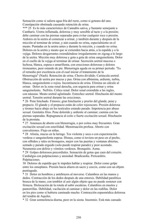 Sensación como si saliera agua fría del recto, como si goteara del ano.
Constipación obstinada causando retención de orina.
*** 25 Es lo más característico de Cannabis sativa, y bastante semejante a
Cantharis. Uretra inflamada, dolorosa y muy sensible al tacto y a la presión;
debe caminar con las piernas separadas para evitar cualquier roce o presión.
Ardores en la uretra al comenzar a orinar, y también durante y después de la
micción al terminar de orinar, y aún cuando no orina, especialniente en el
meato. Puntadas en la uretra antes y durante la micción, y cuando no orina.
Dolores en la uretra y meato que se extienden hacia atrás, a la espalda y a la
vejiga. Dolores desgarrantes extendiéndose irregularmente en zigzag a lo largo
de la uretra. Micción muy dolorosa y gota a gota de orina sanguinolenta. Dolor
en el cuello de la vejiga al terminar de orinar. Secreción uretral mucosa o
lechosa, blanca, espesa o amarillenta, con erecciones dolorosas y dolores
tironeantes, peor estando de pie. Blenorragia aguda en su primer período. "Es
el remedio por excelencia con el cual iniciar el tratamiento de la
blenorragia" (Nash). Retención de orina. Chorro dividido. Carúncula uretral.
Obstrucción de uretra por mucus y pus. Orina con albúmina, ardiente, turbia,
blanca, sanguinolento o rojiza. Incontinencia de orina. Elimina un cálculo al
orinar. Dolor en la zona renal derecha, con urgencia para orinar y orina
sanguinolento. Nefritis. Cólico renal. Dolor renal extendido a las ingles,
con náuseas. Meato uretral aglutinado. Estrechez uretral. Hinchazón del meato
uretral. Tensión uretral durante las erecciones.
* 26 Pene hinchado. Fimosis; gran hinchazón y prurito del glande, pene y
prepucio. El glande y el prepucio están de color rojooscuro. Presión dolorosa
y tironeo hacia abajo en los testículos estando parado. Impotencia por abuso
sexual. Genitales fríos. Pene dolorido y ardiente al caminar; camina con las
piernas separadas. Repugnancia al coito o fuerte excitación sexual. Hinchazón
de la prostata.
* 27 Amenaza de aborto con blenorragia, o por coitos muy frecuentes. Gran
excitación sexual con esterilidad. Menstruación profusa. Aborto con
convulsiones. Flujo en niñas.
* 28 Afonía, mucus en la laringe. Tos violenta y seca o con expectoración
verdosa o sanguinolenta espesa. Disnea, como si tuviera un peso en el pecho,
con silbidos y rales en bronquios, mejor con las puertas y ventanas abiertas,
sentado y parado erguido (solo puede respirar parado) y peor acostado.
Neumonía con delirio y vómitos verdosos. Bronquitis. Asma.
* 29 Golpes dolorosos precordiales. Sensación de gotas que caen del corazón.
Cardialgia con palpitaciones y ansiedad. Bradicardia. Pericarditis.
Palpitaciones.
30 Dolores de espalda que le impiden hablar y respirar. Dolor como golpe
entre los omoplatos. Presión hacia afuera en sacro y coccix, como con un objeto
puntiagudo.
* 31 Dolor en hombros y antebrazos al moverse. Calambres en las manos y
dedos. Contracción de los dedos después de una entorsis. Debilidad paralítica
brusca de la mano, con temblor al asir algún objeto que no puede sostener con
firmeza. Dislocación de la rotula al subir escaleras. Calambres en muslos y
pantorrillas. Debilidad, vacilación al caminar y dolor en las rodillas. Dolor
en los pies como si hubiera caminado mucho. Contracción espasmódica dolorosa
del tendón de Aquiles.
* 32 Gran somnolencia diurna, peor en la siesta. Insomnio. Está más cansado
250
 