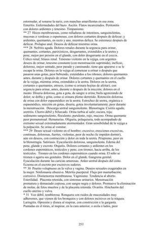 estornudar, al sonarse la nariz, con manchas amarillentas en esa zona.
Enteritis. Enfermedades del bazo. Ascitis. Flatos incarcerados. Peritonitis
con dolores ardientes y tenesmo. Timpanismo.
** 27 Heces membranosas, como ralladuras de intestinos, sanguinolentas,
mucosas o verdosas o espumosas, con dolores cortantes después de defecar; y
ardientes, quemantes, en recto y ano, mientras defeca. Se estremece después de
defecar. Prolapso anal. Deseos de defecar mientras orina.
*** 28 Nefritis aguda. Dolores renales durante la urgencia para orinar,
quemantes, cortantes, paroxísticos, desgarrantes, extendidos a la uretra y
pene, mejor por presión en el glande, con dolor desgarrante en el coccix.
Cólico renal; litiasis renal. Tenesmo violento en la vejiga, con urgentes
deseos de orinar, tenesmo constante (con menstruación suprimida), ineficaz,
doloroso, mejor sentado, peor parado y caminando; tiene que apurarse o se le
escapa la orina. Dolores en la vejiga al comenzar a orinar o después que
pasaron unas gotas, peor bebiendo, extendidos a los riñones; dolores quemantes
antes, durante y después de orinar. Dolores cortantes y quemantes en el cuello
de la vejiga, mientras orina, extendidos a la uretra. Dolores en la uretra,
cortantes o quemantes, atroces, (como si orinara hojitas de afeitar), con
urgencia para orinar, antes, durante o después de la micción; dolores en el
meato. Disuria dolorosa, gota a gota, de sangre u orina; baila agonizando de
dolor; se dobla y grita; como si orinara plomo derretido. Retención dolorosa
de orina con dolor espasmódico en la uretra. Estrechez de uretra, orgánica o
espasmódico, micción en gotas, disuria, gotea ínvoluntariamente, peor durante
la menstruación. Descarga uretral sanguinolento. Blenorragia. Cistitis aguda;
uretritis. Chorro débil y bifurcado. Orina turbia al salir; oscura, roja;
sedimento sanguinolento, floculento, purulento, rojo, mucoso. Orina quemante
peor premenstrual. Hematurias. Oliguria, polaquiuria, todo acompañado de
eretismo sexual extremadamente atormentador. Gran sensibilidad de la vejiga a
la palpación. Se orina al vomitar.
*** 29 Deseo sexual violento en el hombre; excesivo; erecciones excesivas,
continuas, dolorosas, fuertes, violentas, peor de noche (le impiden dormir),
aún sin deseos, con contracción y dolor en toda la uretra. Priapismo, peor en
la blenorragia. Satiriasis. Eyaculación dolorosa, sanguinolenta. Edema del
pene, glande y escroto. Orquitis. Dolores cortantes y ardientes en los
cordones espermáticos, testículos y pene, con tironeo, hacia arriba, de los
testículos. Tironeo en los cordones espermáticos cuando orina. El niño se
tironea o agarra sus genitales. Dolor en el glande. Gangrena genital.
Eyaculación durante las caricias amorosas. Ardor uretral después del coito.
Eczema en el escroto por excesivos sudores.
** 30 Prurito voluptuoso en la vulva y vagina. Deseos sexuales exagerados en
la mujer. Ninfomanía obsesiva. Metrítis puerperal. Flujo por masturbación;
corrosivo. Dismenorrea membranosa. Vaginismo. Tendencia al aborto.
Esterilidad. Placenta retenida, con síntomas urinarios. Menstruación
prematura y demasiado copiosa, con sangre negra y dolores. Promueve la eliminación
de molas, de fetos muertos y de la placenta retenida. Ovaritis. Hinchazón del
cuello uterino y vulva.
* 31 Voz débil, temblorosa. Ronquera con ruidos de mucosidades muy
adherentes, que vienen de los bronquios y con dolores incisivos en la tráquea.
Laringitis. Opresión y disnea al respirar, con constricción e la garganta.
Puntadas en el tórax, al inspirar, en la cara anterior, o axila o lados, peor
253
 