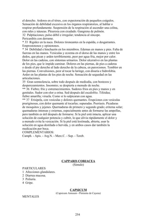 el derecho. Ardores en el tórax, con expectoración de pequeños coágulos.
Sensación de debilidad excesiva en los órganos respiratorios, al hablar o
respirar profundamente. Suspensión de la respiración al ascender una colina,
con rales y náuseas. Pleuresia con exudado. Gangrena de pulmón.
32 Palpitaciones; pulso débil e irregular; tendencia al síncope.
Pericarditis con derrame.
* 33 Rigidez en la nuca. Dolores tironeantes en la espalda, o desgarrantes.
Emprostotonos y opistotonos.
* 34 Debilidad e hinchazón en los miembros. Edemas en manos y pies. Falta de
fuerzas en las manos. Vesículas y eczema en el dorso de las manos y entre los
dedos, que pican y arden terriblemente, peor por agua fria, mejor por calor.
Dolor en las caderas, con síntomas urinarios. Dolor ulcerativo en las plantas
de los pies, que le impide caminar. Dolores en las piernas, de pies a caderas
o desde el pie derecho al lado derecho de la cabeza, en paroxismos. Temblor en
las piernas. Convulsiones, peor al tocar la laringe, con disuria e hidrofobia.
Ardor en las plantas de los pies de noche. Sensación de sequedad en las
articulaciones.
35 Gran somnolencia, sobre todo después de mediodía, con bostezos y
desperezamientos. Insomnio; se despierta a menudo de noche.
** 36 Fiebre; frío y estremecimientos. Sudores fríos en pies y manos y en
genitales. Sudor con olor a orina. Sed después del escalofrío. Tifoidea;
fiebre amarilla; viruela. Como si lo salpicaran con agua.
** 37 Erisipela, con vesículas y dolores quemantes. Erupciones con vesículas
pruriginosas, con dolor quemante al tocarlas; supuradas. Psoriasis. Picaduras
de mosquitos y jejenes. Quernaduras de primero y segundo grado; eritema solar;
quemaduras intensas y externas, especialmente antes de formarse las ampollas,
pero también es útil después de formarse. Si la piel está intacta, aplicar una
solución de cualquier potencia y cubrir, lo que alivia rápidamente el dolor y
a menudo evita la vesicación. Si la piel está lesiónada, abierta, usar la
solución en agua destilada o hervida, y en ambos casos dar también la
medicación por boca.
COMPLEMENTARIOS:
Camph. - Apis. - Arg.N. - Merc.C. - Sep. - Tereb.
CAPPARIS CORIACEA
(Simulo)
PARTICULARES
1 Afecciones glandulares.
2 Diarrea mucosa.
3 Poliuria.
4 Gripe.
CAPSICUM
(Capsicum Annuum - Pimienta de Cayena)
MENTALES
254
 