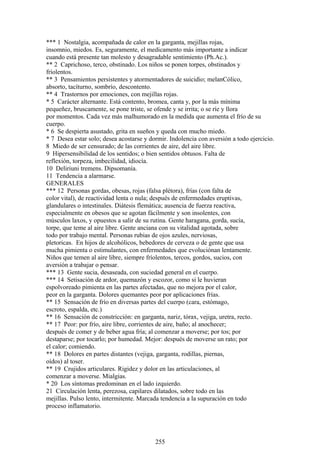 *** 1 Nostalgia, acompañada de calor en la garganta, mejillas rojas,
insomnio, miedos. Es, seguramente, el medicamento más importante a indicar
cuando está presente tan molesto y desagradable sentimiento (Ph.Ac.).
** 2 Caprichoso, terco, obstinado. Los niños se ponen torpes, obstinados y
fríolentos.
** 3 Pensamientos persistentes y atormentadores de suicidio; melanCólico,
absorto, tacíturno, sombrío, descontento.
** 4 Trastornos por emociones, con mejillas rojas.
* 5 Carácter alternante. Está contento, bromea, canta y, por la más mínima
pequeñez, bruscamente, se pone triste, se ofende y se irrita; o se ríe y llora
por momentos. Cada vez más malhumorado en la medida que aumenta el frío de su
cuerpo.
* 6 Se despierta asustado, grita en sueños y queda con mucho miedo.
* 7 Desea estar solo; desea acostarse y dormir. Indolencia con aversión a todo ejercicio.
8 Miedo de ser censurado; de las corrientes de aire, del aire libre.
9 Hipersensibilidad de los sentidos; o bien sentidos obtusos. Falta de
reflexión, torpeza, imbecilidad, idiocía.
10 Deliriuni tremens. Dipsomanía.
11 Tendencia a alarmarse.
GENERALES
*** 12 Personas gordas, obesas, rojas (falsa plétora), frías (con falta de
color vital), de reactividad lenta o nula; después de enfermedades eruptivas,
glandulares o intestinales. Diátesis flemática; ausencia de fuerza reactiva,
especialmente en obesos que se agotan fácilmente y son insolentes, con
músculos laxos, y opuestos a salir de su rutina. Gente haragana, gorda, sucía,
torpe, que teme al aire libre. Gente anciana con su vitalidad agotada, sobre
todo por trabajo mental. Personas rubias de ojos azules, nerviosas,
pletoricas. En hijos de alcohólicos, bebedores de cerveza o de gente que usa
mucha pimienta o estimulantes, con enfermedades que evoluciónan lentamente.
Niños que temen al aire libre, siempre fríolentos, tercos, gordos, sucios, con
aversión a trabajar o pensar.
*** 13 Gente sucia, desaseada, con suciedad general en el cuerpo.
*** 14 Setisación de ardor, quemazón y escozor, como si le huvieran
espolvoreado pimienta en las partes afectadas, que no mejora por el calor,
peor en la garganta. Dolores quemantes peor por aplicaciones frías.
** 15 Sensación de frío en diversas partes del cuerpo (cara, estómago,
escroto, espalda, etc.)
** 16 Sensación de constricción: en garganta, nariz, tórax, vejiga, uretra, recto.
** 17 Peor: por frío, aire libre, corrientes de aire, baño; al anochecer;
después de comer y de beber agua fría; al comenzar a moverse; por tos; por
destaparse; por tocarlo; por humedad. Mejor: después de moverse un rato; por
el calor; comiendo.
** 18 Dolores en partes distantes (vejiga, garganta, rodillas, piernas,
oídos) al toser.
** 19 Crujidos articulares. Rigidez y dolor en las articulaciones, al
comenzar a moverse. Mialgias.
* 20 Los síntomas predominan en el lado izquierdo.
21 Circulación lenta, perezosa, capilares dilatados, sobre todo en las
mejillas. Pulso lento, intermitente. Marcada tendencia a la supuración en todo
proceso inflamatorio.
255
 