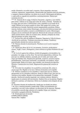 noche; disenteria; con ardor anal y tenesmo. Heces pequeñas, mucosas,
verdosas, espumosas, sanguiolentas. Hemorroides que queman como por pimienta,
y sangran y duelen al defecar, con dolor en el coccix. Sed después de defecar,
y cada sorbo es seguido de escalofríos o estremecimientos. Diarrea por
corrientes de aire.
*** 36 Tenesmo de la vejiga. Esfuerzos frecuentes, urgentes y casi inútiles
para orinar. Ardores en la vejiga peor antes de orinar y durante. Puntadas en
la vejiga, peor por toser. Contracciones como calambres en el cuello de la
vejiga. Dolores en la uretra cuando no orina. Sale sangre de la uretra, que
está dolorosa al tocarla. Secreción uretral sanguinolenta, purulenta, blanca,
mucosa, lechosa, como crema; blenorragia, con erección dolorosa (mejor por
agua fría, peor de noche) y excesiva sensibilidad de la uretra. Blenorragias
antiguas con la constitución de Capsicum. Retención de orina por esfuerzos.
Ardor uretral intenso; ardor en el meato antes, durante y después de orinar.
Micción primero en gotas, luego bien.
* 37 Escroto frío, peor de mañana al despertar. Impotencia. Falta de deseos.
Atrofia de los testículos. Violentas erecciones de mañana. Temblores
generalizados durante las caricias amorosas.
* 38 Náuseas durante la menstruación. Pinchazos en el ovario izquierdo.
Menopausia.
* 39 Afonía por abuso de la voz, en cantantes, locutores, predicadores
(Arum_Tryph., Caust.). Ronqueras y toses crónicas en gordos fríolentos de cara
roja.
** 40 La tos le agrava las cefaleas, el dolor de garganta y de miembros, las
puntadas e la vejiga, se orina, llora. Tos nerviosa espasmódica, dolorosa. Tos
peor por ira, bebidas calientes, acostado, por el viento, por tomar café;
mejor por bebidas frías. Respiración oprimida, suspirosa, necesita respirar
profundamente. Asma peor caminando, ascendiendo, moviéndose; mejor
expectorando. Dolor en el tórax, peor sentado, con sensación de opresión.
Pleuritis. Constricción en el tórax. Degeneración grasosa del corazón en
obesos.
* 41 Frío entre los omoplatos; los escalofríos comienzan allí, como si
cayera agua fría. Rigidez en la nuca. Dolores tironeantes en la espalda.
* 42 Dolores reumáticos en los miembros. Ciática peor por tos; dolores
desgarrantes en los miembros inferiores, desde la cadera al pie, peor por tos.
Tensión en las rodillas. Rigidez en las pantorrillas caminando. Coxalgia
derecha. Atrofia de la pierna izquierda, con violentos dolores. Dolores y
rigidez peor al comienzo del movimiento. Sudores fríos en las piernas. Rigidez
de brazos y piernas, se le duermen. Dolor en el calcáneo como después de una
caída.
43 Insomnio después de medianoche. Sueña que cae desde una altura.
* 44 Frío y estremecimientos cuando bebe. Fiebre con predominio de
escalofríos, con sed y calor ardiente, en afecciones de las mucosas. Durante
el escalofrío, necesita algo caliente en la espalda. Gripe con violentos
estornudos y garganta dolorida. Paludismo.
* 45 Prurito peor por el rascado.
COMPLEMENTARIOS:
Natrum Mur Sulphur.
257
 