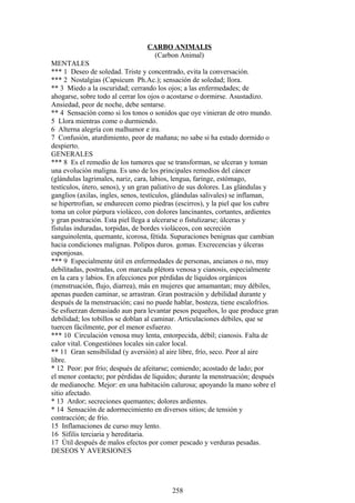 CARBO ANIMALIS
(Carbon Animal)
MENTALES
*** 1 Deseo de soledad. Triste y concentrado, evita la conversación.
*** 2 Nostalgias (Capsicum Ph.Ac.); sensación de soledad; llora.
** 3 Miedo a la oscuridad; cerrando los ojos; a las enfermedades; de
ahogarse, sobre todo al cerrar los ojos o acostarse o dormirse. Asustadizo.
Ansiedad, peor de noche, debe sentarse.
** 4 Sensación como si los tonos o sonidos que oye vinieran de otro mundo.
5 Llora mientras come o durmiendo.
6 Alterna alegría con malhumor e ira.
7 Confusión, aturdimiento, peor de mañana; no sabe si ha estado dormido o
despierto.
GENERALES
*** 8 Es el remedio de los tumores que se transforman, se ulceran y toman
una evolución maligna. Es uno de los principales remedios del cáncer
(glándulas lagrimales, nariz, cara, labios, lengua, faringe, estómago,
testículos, útero, senos), y un gran paliativo de sus dolores. Las glándulas y
ganglios (axilas, ingles, senos, testículos, glándulas salivales) se inflaman,
se hipertrofian, se endurecen como piedras (escirros), y la piel que los cubre
toma un color púrpura violáceo, con dolores lancinantes, cortantes, ardientes
y gran postración. Esta piel llega a ulcerarse o fistulizarse; úlceras y
fístulas induradas, torpidas, de bordes violáceos, con secreción
sanguinolenta, quemante, icorosa, fétida. Supuraciones benignas que cambian
hacia condiciones malignas. Polipos duros. gomas. Excrecencias y úlceras
esponjosas.
*** 9 Especialmente útil en enfermedades de personas, ancianos o no, muy
debilitadas, postradas, con marcada plétora venosa y cianosis, especialmente
en la cara y labios. En afecciones por pérdidas de líquidos orgánicos
(menstruación, flujo, diarrea), más en mujeres que amamantan; muy débiles,
apenas pueden caminar, se arrastran. Gran postración y debilidad durante y
después de la menstruación; casi no puede hablar, bosteza, tiene escalofríos.
Se esfuerzan demasiado aun para levantar pesos pequeños, lo que produce gran
debilidad; los tobillos se doblan al caminar. Articulaciones débiles, que se
tuercen fácilmente, por el menor esfuerzo.
*** 10 Circulación venosa muy lenta, entorpecida, débil; cianosis. Falta de
calor vital. Congestiónes locales sin calor local.
** 11 Gran sensibilidad (y aversión) al aire libre, frío, seco. Peor al aire
libre.
* 12 Peor: por frío; después de afeitarse; comiendo; acostado de lado; por
el menor contacto; por pérdidas de líquidos; durante la menstruación; después
de medianoche. Mejor: en una habitación calurosa; apoyando la mano sobre el
sitio afectado.
* 13 Ardor; secreciones quemantes; dolores ardientes.
* 14 Sensación de adormecimiento en diversos sitios; de tensión y
contracción; de frío.
15 Inflamaciones de curso muy lento.
16 Sífilis terciaria y hereditaria.
17 Útil después de malos efectos por comer pescado y verduras pesadas.
DESEOS Y AVERSIONES
258
 
