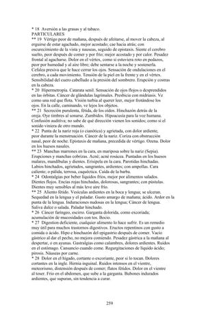 * 18 Aversión a las grasas y al tabaco.
PARTICULARES
** 19 Vértigo peor de mañana, después de afeitarse, al mover la cabeza, al
erguirse de estar agachado, mejor acostado; cae hacia atrás; con
oscurecimiento de la vista y nauseas, seguido de epistaxis. Siente el cerebro
suelto, peor después de comer y por frío; mejor acostado y por calor. Pesadez
frontal al agacharse. Dolor en el vértex, como si estuviera roto en pedazos,
peor por humedad y al aire libre; debe sentarse a la noche y sostenerla.
Cefalea presiva que le hace cerrar los ojos. Sensación de ondulaciones en el
cerebro, a cada movimiento. Tensión de la piel en la frente y en el vértex.
Sensibilidad del cuero cabelludo a la presión del sombrero. Erupción y costras
en la cabeza.
* 20 Hipermetropía. Catarata senil. Sensación de ojos flojos o dcsprendidos
en las órbitas. Cáncer de glándulas lagrimales. Presbicia con midriasis. Ve
como una red que flota. Visión turbia al querer leer, mejor frotándose los
ojos. En la calle, caminando, ve lejos los objetos.
** 21 Secreción purulenta, fétida, de los oídos. Hinchazón detrás de la
oreja. Oye timbres al sonarse. Zumbidos. Hipoacusía para la voz humana.
Confusión auditíva; no sabe de qué dirección vienen los sonidos; como si el
sonido viniera de otro mundo.
* 22 Punta de la nariz roja (o cianótica) y agrietada, con dolor ardiente,
peor durante la menstruación. Cáncer de la nariz. Coriza con obstrucción
nasal, peor de noche. Epistaxis de mañana, precedida de vértigo. Ozena. Dolor
en los huesos nasales.
** 23 Manchas marrones en la cara, en mariposa sobre la nariz (Sepia).
Erupciones y manchas cobrizas. Acné; acné rosácea. Puntadas en los huesos
malares, mandíbulas y dientes. Erisipela en la cara. Parotidas hinchadas.
Labios hinchados, agrietados, sangrantes, ardientes; con ampollas. Cara
calíente; o pálida, terrosa, caquéctica. Caída de la barba.
* 24 Odontalgias por beber líquidos fríos, mejor por alimentos salados.
Dientes flojos. Encías rojas hinchadas, dolorosas, sangrantes; con pústulas.
Dientes muy sensibles al más leve aire frío.
** 25 Aliento fétido. Vesículas ardientes en la boca y lengua; se ulceran.
Sequedad en la lengua y el paladar. Gusto amargo de mañana; ácido. Ardor en la
punta de la lengua. Induraciones nudosas en la lengua; Cáncer de lengua.
Saliva dulce o salada. Paladar hinchado.
* 26 Cáncer faríngeo, escirro. Garganta dolorida, como excoriada;
acumulación de mucosidades con tos. Bocio.
* 27 Digestion deficiente, cualquier alimento lo hace sufrir. Es un remedio
muy útil para muchos trastornos digestivos. Eructos repentinos con gusto a
comida o ácido. Hipo e hinchazón del epigastrio después de comer. Vacío
gástrico al dar el pecho, no mejora comiendo. Pesadez gástrica a la mañana al
despertar, o en ayunas. Gastralgias como calambres, dolores ardientes. Ruidos
en el estómago. Cansancio cuando come. Regurgitaciones de líquido ácido;
pirosis. Náuseas por carne.
* 28 Dolor en el hígado, cortante o excoriante, peor si lo tocan. Dolores
cortantes en la ingle. Hernia inguinal. Ruidos intensos en el vientre,
meteorismo, distensión después de comer; flatos fétidos. Dolor en el vientre
al toser. Frío en el abdomen, que sube a la garganta. Bubones indurados
ardientes, que supuran, sin tendencia a curar.
259
 