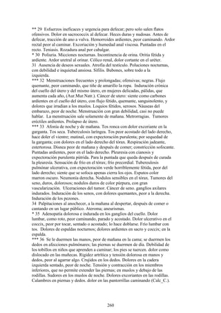 ** 29 Esfuerzos ineficaces y urgencia para defecar; pero solo salen flatos
ofensivos. Dolor en sacrococcix al defecar. Heces duras y nudosas. Antes de
defecar, tracción de ano a vulva. Hemorroides ardientes, peor caminando. Ardor
rectal peor al caminar. Excoriación y humedad anal viscosa. Puntadas en el
recto. Teniasis. Rozadura anal por cabalgar.
* 30 Poliuria. Micciones nocturnas. Incontinencia de orina. Oritia fétida y
ardiente. Ardor uretral al orinar. Cólico renal, dolor cortante en el uréter.
31 Ausencia de deseos sexuales. Atrofia del testículo. Poluciones nocturnas,
con debilidad e inquietud ansiosa. Sífilis. Bubones, sobre todo a la
izquierda.
*** 32 Menstruaciones frecuentes y prolongadas; ofensivas; negras. Flujo
quemante, peor caminando, que tiñe de amarillo la ropa. Induración crónica
del cuello del útero y del mismo útero, en mujeres delicadas, pálidas, que
aumenta cada año, (Aur.Mur.Natr.). Cáncer de utero: siente como carbones
ardientes en el cuello del útero, con flujo fétido, quemante, sanguinolento, y
dolores que irradian a los muslos. Loquios fétidos, serosos. Náuseas del
embarazo, peor de noche. Menstruación con gran debilidad, casi no puede
hablar. La menstruación sale solamente de mañana. Metrorragias. Tumores
eréctiles ardientes. Prolapso de útero.
*** 33 Afonía de noche y de mañana. Tos ronca con dolor excoriante en la
garganta. Tos seca. Tuberculosis laríngea. Tos peor acostado del lado derecho,
hace doler el vientre; matinal, con expectoración purulenta; por sequedad de
la garganta; con dolores en el lado derecho del tórax. Respiración jadeante,
estertorosa. Disnea peor de mañana y después de comer; constricción sofocante.
Puntadas ardientes, peor en el lado derecho. Pleuresia con cianosis y
expectoración purulenta pútrida. Para la puntada que queda después de curada
la pleuresía. Sensación de frío en el tórax; frío precordial. Tubereulosis
pulmónar ulcerativa, con expectoración verde horriblemente fétida, peor del
lado derecho; siente que se sofoca apenas cierra los ojos. Esputos color
marron oscuro. Neumonía derecha. Nodulos sensibles en el tórax. Tumores del
seno, duros, dolorosos; nodulos duros de color púrpura, con gran
vascularización. Ulceraciones del tumor. Cáncer de seno. ganglíos axilares
indurados. Induración de los senos, con dolores quemantes, peor a la derecha.
Induración de los pezones.
34 Palpitaciones al anochecer, a la mañana al despertar, después de comer o
cantando en un lugar público. Ateroma; aneurismas.
* 35 Adenopatía dolorosa e indurada en los ganglios del cuello. Dolor
lumbar, como roto, peor caminando, parado y acostado. Dolor ulcerativo en el
coccix, peor por tocar, sentado o acostado; lo hace doblarse. Frío lumbar con
tos. Dolores de espaldas nocturnos; dolores ardientes en sacro y coccix; en la
espalda.
*** 36 Se le duermen las manos, peor de mañana en la cama; se duermen los
dedos en afecciones pulmónares; las piernas se duermen de día. Debilidad de
los tobillos en niños que aprenden a caminar; los pies se tuercen. dolor como
dislocado en las muñecas. Rigidez artrítica y tensión dolorosa en manos y
dedos, peor al agarrar algo. Crujidos en los dedos. Dolores en la cadera
izquierda sentado, peor de noche. Tensión y contracción en los miembros
inferiores, que no permite extender las piernas; en muslos y debajo de las
rodillas. Sudores en los muslos de noche. Dolores excoriantes en las rodillas.
Calambres en piernas y dedos. dolor en las pantorrillas caminando (Calc_C.).
260
 