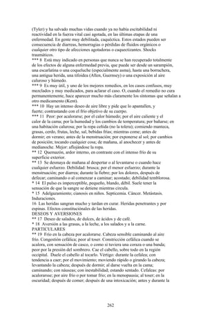 (Tyler) y ha salvado muchas vidas cuando ya no había escitabilidad ni
reactividad en la fuerza vital casi agotada, en las últimas etapas de una
enfermedad. En gente muy debilitada, caquéctica. Estos estados pueden ser
consecuencia de diarreas, hemorragias o pérdidas de fluidos orgánicos o
cualquier otro tipo de afecciones agotadoras o caquectizantes. Shocks
traumáticos.
*** 8 Está muy indicado en personas que nunca se han recuperado totalmente
de los efectos de alguna enfermedad previa, que puede ser desde un sarampión,
una escarlatina o una coqueluche (especialmente asma), hasta una borrachera,
una antigua herida, una tifoidea (Allen, Guernsey) o una exposición al aire
caluroso y húmedo.
*** 9 Es muy útil, y uno de los mejores remedios, en los casos confusos, muy
mezclados y muy medicados, para aclarar el caso. O, cuando el remedio no cura
permanentemente, hace aparecer mucho más claramente los síntomas que señalan a
otro medicamento (Kent).
*** 10 Hay un intenso deseo de aire libre y pide que lo apantallen, y
fuerte; contrastando con el frío objetivo de su cuerpo.
*** 11 Peor: por acalorarse; por el calor húmedo; por el aire caliente y el
calor de la cama; por la humedad y los cambios de temperatura; por bañarse; en
una habitación calurosa; por la ropa ceñida (no la tolera); comiendo manteca,
grasas, cerdo, frutas, leche, sal, bebidas frías; mientras come; antes de
dormir; en verano; antes de la menstruación; por exponerse al sol; por cambios
de posición; tocando cualquier cosa; de mañana, al anochecer y antes de
medianoche. Mejor: aflojándose la ropa.
** 12 Quemazón, ardor interno, en contraste con el intenso frío de su
superficie exterior.
** 13 Se desmaya de mañana al despertar o al levantarse o cuando hace
cualquier esfuerzo. Debilidad: brusca; por el menor esfuerzo; durante la
menstruación; por diarrea; durante la fiebre; por los dolores, después de
defecar; caminando o al comenzar a caminar; acostado; debilidad temblorosa.
* 14 El pulso es imperceptible, pequeño, blando, débil. Suele tener la
sensación de que la sangre se detiene mientras circula.
* 15 Adelgazamiento; cianosis en niños. Septicemia. Cáncer. Metástasis.
Induraciones.
16 Las heridas sangran mucho y tardan en curar. Heridas penetrantes y por
espinas. Efectos constituciónales de las heridas.
DESEOS Y AVERSIONES
** 17 Deseo de salados, de dulces, de ácidos y de café.
* 18 Aversión a las grasas, a la leche, a los salados y a la carne.
PARTICULARES
** 19 Frío en la cabeza por acalorarse. Cabeza sensible caminando al aire
frío. Congestión cefálica; peor al toser. Constricción cefálica cuando se
acalora, con sensación de casco, o como si tuviera una coraza o una banda;
peor por la presión del sombrero. Cae el cabello, sobre todo en la región
occipital. Duele el cabello al tocarlo. Vértigo: durante la cefalea; con
tendencia a caer; por el movimiento; moviendo rápido o girando la cabeza;
levantando la cabeza; después de dormir; al darse vuelta en la cama;
caminando; con náuseas; con inestabilidad; estando sentado. Cefaleas: por
acalorarsse; por aire frío o por tomar frío; en la menopausia; al toser; en la
oscuridad; después de comer; después de una intoxicación; antes y durante la
262
 
