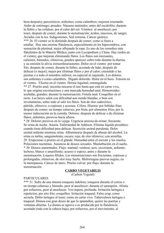 hora después); paroxísticos; ardientes; como calambres; mejoran eructando.
Ardor de estómago; pesadez. Náuseas matinales; antes del escalofrío; durante
la fiebre y las cefaleas; por el calor del sol. Vómitos: al anochecer; por
toser; después de comer; durante la menstruación; ácidos, mucosos, de sangre.
Arcadas con la tos. Indigestiones. Sed extrema. Cáncer gástrico.
*** 26 El vientre se le distiende después de comer, como si fuera a
estallar. Hay una enorme flatulencia, especialmente en los hipocondríos, con
sensación de plenitud, mejor aflojando la ropa. Es uno de los remedios más
flatulentos de la Materia Médica, junto con Lycopodium y China. Hay ruidos en
el vientre, que mejoran eliminando flatos. Los flatos son incesantes,
calientes, húmedos, ofensivas, pueden aparecer sobre todo durante la diarrea,
y su emisión lo alivia extraordinariamente. Dolor en el vientre: por tomar
frío; después de comer; durante la fiebre; acostado de lado; después de
defecar (o mejor); mejor por eliminar flatos y por el calor; extendido a las
piernas o a todo el miembro inferior, en especial al izquierdo. Los dolores
son ardientes o como calambres. Hígado dolorido. Dolor en el bazo. Tensión en
el vientre. Úlceras en el vientre. Hernia inguinal; estrangulada.
** 27 Prurito anal; necesita rascarse el ano hasta que está en carne viva,
lo que origina excoriaciones y una marcada humedad anal. Hemorroides:
azuladas, grandes; durante la menstruación. Fístula anal. Cosquilleo en el
recto. Las heces salen con dificultad aun siendo blandas, o bien son
involuntarias, sobre todo al salir los flatos. Son de olor cadavérico,
pútrido, ofensivo; o copiosas y acuosas. Cólera. Diarrea: por bebidas frías;
después de comer; en tiempo caluroso; por fruta; por alimentos fríos; por la
menor indiscreción en la comida. Dolores: después de defecar o de eliminar
flatos; ardientes; presivos hacia afuera.
* 28 Dolores presivos en la vejiga. Urgencia ansiosa de orinar; frecuente.
Se orina de noche. Anuria. Enfermedad de Addison. Elimina líquido prostático
cuando tiene dificultad para defecar. Secreción uretral purulenta. Dolor
uretral ardiente mientras orina. Albuminuria después de abusar del alcohol. La
orina es turbia; sanguinolenta; oscura; roja; de olor ofensivo; con arenillas.
29 Erupciones o prurito en el glande. Humedad entre el escroto y los muslos.
Poluciones nocturnas. Ausencia de deseos sexuales. Masturbación en el sueño.
* 30 Deseos aumentados. Flujo: matinal; verdosa; acre, excoriante, ardiente;
lechoso, blanco o amarillento; acuoso o espeso; antes y durante la
menstruación. Loquios fétidos. Las menstruaciones son frecuentes, copiosas y
prolongadas, ofensivas, de olor muy fuerte. Metrorragias pasivas negras; en
la menopausia. Cáncer de útero. Prurito vulvar: por flujo; durante la
menstruación.
CARBO VEGETABILIS
(Carbon Vegetal)
PARTICULARES
*** 31 Sufre de una intensa ronquera indolora; ronquera durante el coriza o
en tiempo caluroso y húmedo, peor al anochecer; durante el sarampión. Afonía
por esfuerzos, peor al anochecer. Voz áspera, profunda. Irritación laríngea a
repeticíon; por aire frío; cosquilleo. Irritación traqueal. Falso crup, como
secuela. Dolor laríngeo al toser; como en carne viva. Tuberculosis laríngea o
traqueal. Disnea con gran deseo de que lo apantallen, quiere las puertas y
ventanas abiertas. La disnea se agrava o es producida por la flatulencia,
acostado (más con la cabeza baja), por esfuerzos, por el movimiento, al
264
 
