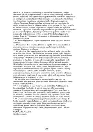 dormirse y al despertar, caminando y en una habitación calurosa, y mejora
eructando; con tos; con palpitaciones. Asma: en tiempo caluroso y húmedo; de
mañana o de noche, antes de medianoche; por erupciones suprimidas o después de
un sarampión o coqueluche; periódica; en viejos; peor durmiendo, mejor al aire
frío. Opresión en el pecho que mejora eructando. Respiración suspirosa;
silbante. Taquipnea. Tos espasmódica, sofocante, violenta, paroxística, de
noche, antes de medianoche; floja de mañana, con expectoración. Expectoración:
de mañana; marron; verdosa; sanguinolenta; de gusto salado; por supresión
menstrual. Coqueluche. "Uno de los mejores remedios que tenemos en el comienzo
de la coqueluche" (Kent). Secuelas y trastornos que aparecen a partir de una
coqueluche. Dolorimiento en el tórax al toser. Debilidad en el pecho a la
mañana despertar. Tuberculosis pulrnonar en su última etapa; o incipiente;
purulenta; ulcerativa.
* 32 Ansiedad precordial. Palpitaciones visibles, mejor eructando. Parálisis
cardíaca.
33 Desviaciones de la columna. Dolores de espalda por el movimiento o al
empezar a moverse; reumático; sentado; al agacharse; en las distintas
regiónes. Rigidez en la columna.
** 34 Miembros fríos, especialmente en las rodillas, de noche y durante los
escalofríos; con diarrea. Gran frialdad en las manos, piernas y pies. Los pies
están helados y con sudores fríos. Miembros fríos y cianóticos. Los miembros
se le duermen, sobre todo cuando está acostado sobre ellos; las manos se
duermen de noche. Tiene tironeos dolorosos de noche, especialmente en los
miembros superiores, pero más en el miembro sobre el que está acostado.
Debilidad en los miembros por el menor esfuerzo; siente gran pesadez en las
extremidades inferiores, peor cuando camina. Dolores reumáticos. Carbo
vegetabilis es extraordinariamente útil (Tyler) en algunos casos de várices y
úlceras varicosas azuladas, en los miembros inferiores y piernas,
especialmente durante el embarazo. Ulceracíones en los miembros inferiores,
especialmente en las piernas, de base negra y aréola azul, quemantes, fétidas,
jaspeadas y que se agravan por el calor.
* 35 Insomnio: antes de medianoche; durante la fiebre; por tener las
extremidades o los pies fríos. Sueño profundo. Somnolencia después de comer.
Sueños: vívidos; horribles.
*** 36 Frío de hielo en todo el cuerpo, con aliento frío. Piel fría como el
hielo, cianótica. Escalofríos de un solo lado, más del izquierdo; por
acalorarse; después de comer; con estremecimientos. Fiebre amarilla en su
tercera etapa, con hemorragias, gran palidez, cefalea violenta, gran pesadez
de miembros y temblores. sudores: de noche; fríos y profusos; al aire libre;
mientras come y después de comer, y durante la disnea; con olor a podrido.
* 37 Úlceras: quemantes; cancerosas; profundas; fistulosas; indolentes; de
bordes indurados o deshilachadas; con aréola jaspeada; dolorosas o indoloras;
esponjosas; supuradas; con secreción fétida, sanguinolenta, corrosiva,
amarillenta o acuosa; rodeadas de granitos. Erupciones con secreción
amaríllenta; después de rascarse. Sarna. Gangrena húmeda, senil. Urticaria.
Sarampión.
COMPLEMENTARIO:
Kali Carbonicum.
265
 