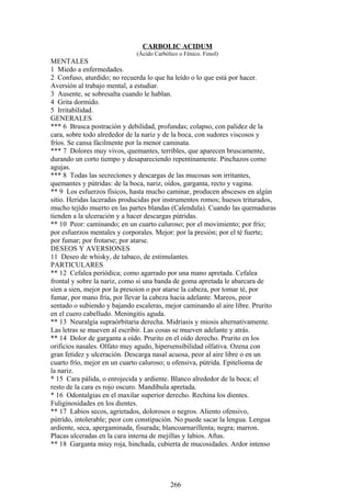 CARBOLIC ACIDUM
(Ácido Carbólico o Fénico. Fenol)
MENTALES
1 Miedo a enfermedades.
2 Confuso, aturdido; no recuerda lo que ha leído o lo que está por hacer.
Aversión al trabajo mental, a estudiar.
3 Ausente, se sobresalta cuando le hablan.
4 Grita dormido.
5 Irritabilidad.
GENERALES
*** 6 Brusca postración y debilidad, profundas; colapso, con palidez de la
cara, sobre todo alrededor de la nariz y de la boca, con sudores viscosos y
fríos. Se cansa fácilmente por la menor caminata.
*** 7 Dolores muy vivos, quemantes, terribles, que aparecen bruscamente,
durando un corto tiempo y desapareciendo repentinamente. Pinchazos como
agujas.
*** 8 Todas las secrecíones y descargas de las mucosas son irritantes,
quemantes y pútridas: de la boca, nariz, oídos, garganta, recto y vagina.
** 9 Los esfuerzos físicos, hasta mucho caminar, producen abscesos en algún
sitio. Heridas laceradas producidas por instrumentos romos; huesos triturados,
mucho tejído muerto en las partes blandas (Calendula). Cuando las quemaduras
tienden a la ulceración y a hacer descargas pútridas.
** 10 Peor: caminando; en un cuarto caluroso; por el movimiento; por frío;
por esfuerzos mentales y corporales. Mejor: por la presión; por el té fuerte;
por fumar; por frotarse; por atarse.
DESEOS Y AVERSIONES
11 Deseo de whisky, de tabaco, de estimulantes.
PARTICULARES
** 12 Cefalea periódica; como agarrado por una mano apretada. Cefalea
frontal y sobre la nariz, como si una banda de goma apretada le abarcara de
síen a sien, mejor por la presoion o por atarse la cabeza, por tomar té, por
fumar, por mano fría, por llevar la cabeza hacia adelante. Mareos, peor
sentado o subiendo y bajando escaleras, mejor caminando al aire libre. Prurito
en el cuero cabelludo. Meningitis aguda.
** 13 Neuralgia supraórbitaria derecha. Midriasis y miosis alternativamente.
Las letras se mueven al escribir. Las cosas se mueven adelante y atrás.
** 14 Dolor de garganta a oído. Prurito en el oído derecho. Prurito en los
orificios nasales. Olfato muy agudo, hipersensibilidad olfativa. Ozena con
gran fetidez y ulceración. Descarga nasal acuosa, peor al aire libre o en un
cuarto frío, mejor en un cuarto caluroso; u ofensiva, pútrida. Epitelioma de
la nariz.
* 15 Cara pálida, o enrojecida y ardiente. Blanco alrededor de la boca; el
resto de la cara es rojo oscuro. Mandíbula apretada.
* 16 Odontalgias en el maxilar superior derecho. Rechina los dientes.
Fuliginosidades en los dientes.
** 17 Labios secos, agrietados, dolorosos o negros. Aliento ofensivo,
pútrido, intolerable; peor con constipación. No puede sacar la lengua. Lengua
ardiente, seca, apergaminada, fisurada; blancoarnarillenta; negra; marron.
Placas ulceradas en la cara interna de mejillas y labios. Aftas.
** 18 Garganta miuy roja, hinchada, cubierta de mucosidades. Ardor intenso
266
 