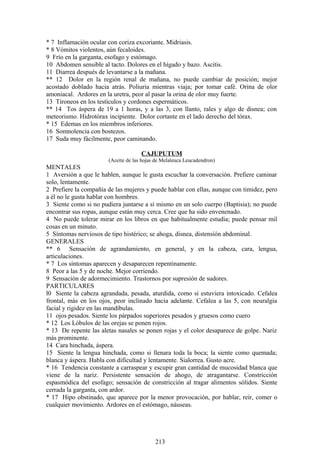 * 7 Inflamación ocular con coriza excoriante. Midriasis.
* 8 Vómitos violentos, aún fecaloides.
9 Frío en la garganta, esofago y estómago.
10 Abdomen sensible al tacto. Dolores en el hígado y bazo. Ascitis.
11 Diarrea después de levantarse a la mañana.
** 12 Dolor en la región renal de mañana, no puede cambiar de posición; mejor
acostado doblado hacia atrás. Poliuria mientras viaja; por tomar café. Orina de olor
amoniacal. Ardores en la uretra, peor al pasar la orina de olor muy fuerte.
13 Tironeos en los testículos y cordones espermáticos.
** 14 Tos áspera de 19 a 1 horas, y a las 3, con llanto, rales y algo de disnea; con
meteorismo. Hidrotórax incipiente. Dolor cortante en el lado derecho del tórax.
* 15 Edemas en los miembros inferiores.
16 Somnolencia con bostezos.
17 Suda muy fácilmente, peor caminando.
CAJUPUTUM
(Aceite de las hojas de Melaleuca Leucadendron)
MENTALES
1 Aversión a que le hablen, aunque le gusta escuchar la conversación. Prefiere caminar
solo, lentamente.
2 Prefiere la compañía de las mujeres y puede hablar con ellas, aunque con timidez, pero
a él no le gusta hablar con hombres.
3 Siente como si no pudiera juntarse a sí mismo en un solo cuerpo (Baptisia); no puede
encontrar sus ropas, aunque están muy cerca. Cree que ha sido envenenado.
4 No puede tolerar mirar en los libros en que habitualmente estudia; puede pensar mil
cosas en un minuto.
5 Síntomas nerviosos de tipo histérico; se ahoga, disnea, distensión abdominal.
GENERALES
** 6 Sensación de agrandamiento, en general, y en la cabeza, cara, lengua,
articulaciones.
* 7 Los síntomas aparecen y desaparecen repentinamente.
8 Peor a las 5 y de noche. Mejor corriendo.
9 Sensación de adormecimiento. Trastornos por supresión de sudores.
PARTICULARES
l0 Siente la cabeza agrandada, pesada, aturdida, como si estuviera intoxicado. Cefalea
frontal, más en los ojos, peor inclinado hacia adelante. Cefalea a las 5, con neuralgia
facial y rigidez en las mandíbulas.
11 ojos pesados. Siente los párpados superiores pesados y gruesos como cuero
* 12 Los Lóbulos de las orejas se ponen rojos.
* 13 De repente las aletas nasales se ponen rojas y el color desaparece de golpe. Nariz
más prominente.
14 Cara hinchada, áspera.
15 Siente la lengua hinchada, como si llenara toda la boca; la siente como quemada;
blanca y áspera. Habla con dificultad y lentamente. Sialorrea. Gusto acre.
* 16 Tendencia constante a carraspear y escupir gran cantidad de mucosidad blanca que
viene de la nariz. Persistente sensación de ahogo, de atragantarse. Constricción
espasmódica del esofago; sensación de constricción al tragar alimentos sólidos. Siente
cerrada la garganta, con ardor.
* 17 Hipo obstinado, que aparece por la menor provocación, por hablar, reír, comer o
cualquier movimiento. Ardores en el estómago, náuseas.
213
 