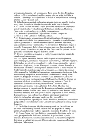 crónica periódica cada 4 a 6 semanas, que duran uno o dos días. Después de
defecar: cefalea, puntadas en los oídos, presión gástrica, ardor, debilidad y
temblor. Hemorragia anal rojobrillante al defecar. Constipación con hambre y
eructos. Ardor v picazon anal.
30 Calambre como puntada en la vejiga, a uretra, junto con un dolor igual en
ano y recto. Polaquiuria. Micción involuntaria. Ardor uretral al orinar.
* 31 Deseos sexuales ausentes, a veces precedidos de excitación. Impotencia
con atrofia testicular. Testículo izquierdo hinchado e indurado. Hidrocele.
Suda en los genitales al anochecer. Poluciones nocturnas.
* 32 Amenorrea y esterilidad. Flujo ardiente, irritante, con prurito.
Aversión al coito. Dolores de parto muy débiles.
* 33 Ronquera, calor laríngeo; raspa. Respiración caliente. Disnea mejor
respirando hondo al aire libre, peor caminando y de noche en una habitación
cerrada; quiere tener la ventana abierta al dormirse. Puntadas en el tórax,
que cesan rápidamente y se reanudan. Tos por irritación de laringe o tráquea o
por ardor de estómago. Tuberculosis pulmónar; cavernas. Tos paroxística de
mañana y antes de medianoche, peor por frío. Expectoración verdosa, viscosa,
purulenta, nauseabunda, de gusto pútrido o salado.
34 Dolores reumáticos y rigidez en el cuello. Sensación de tener una piedra
pesada entre los omoplatos.
*** 35 Crujidos articulares. Dolores erráticos paroxísticos desgarrantes,
como relámpagos, sacudidas o puntadas en los miembros, a intervalos regulares.
Debilidad en los miembros con calambres en los brazos, pantorrillas y vientre.
Contractura de piernas y brazos. Hormigueo en manos y brazos. Puntadas y
sacudidas en los brazos. Gradual pérdida de sensación en la mano derecha. Se
le adormecen los miembros superiores y los dedos, y es incapaz de sostener
objetos pequeños. Debilidad de los miembros superiores con disminución de la
sensibilidad y leve paresia. Marcada atrofia de la eminencia tenar y de los
interóseos. Herpes en el dorso de las manos. Gota en la mano. Ciática por
tomar frío, no puede caminar; crónica del lado derecho. Rigidez y dolor en los
miembros inferiores, con calambres, hormigueos y temblores. Zonas de
hiperestesia o anestesia en las regiónes dolorosas. Calambres en las
pantorrillas, en la cama; en pies, plantas y dedos. Gran dificultad para
caminar, peor con la pierna izquierda. Reumatismo en la cadera y rodilla, peor
por el movimiento. Tobillos como rotos, a la mañana en cama. Edemas en los
miembros inferiores. Pies fríos, peor de noche. Erupción en el hueco poplíteo.
Bromhidrosis de pies, sudores fríos. Úlceras ardientes en las piernas y
alrededor de las uñas. Várices en las piernas. Pies insensibles.
* 36 Sueño profundo y prolongado. Sueño perturbado, se despierta bruscamente
por pesadillas o sacudidas nerviosas. Constante dar vueltas en la cama y mover
la cabeza.
* 37 Escalofríos desusados. Mejillas, manos y pies fríos. Escalofríos a las
19 horas. Piel caliente y ardiente. El calor sube del epigastrio al tórax y
cabeza y baja al ombligo. Sudores suprimidos o ausencia de sudor; o profusos.
* 38 Granos. Sarna. Intertrigo. Erisipela con vesículas. Prurito de noche en
cama, peor por el calor de la cama; se lastima. Hiperestesia de la piel o
anestesia. Forunculosis. Enfermedades crónicas de la piel con mucho prurito.
Grietas de la piel peor en invierno. Úlceras ardientes, cancerosas, ofensivas,
induradas. Piel malsana.
272
 