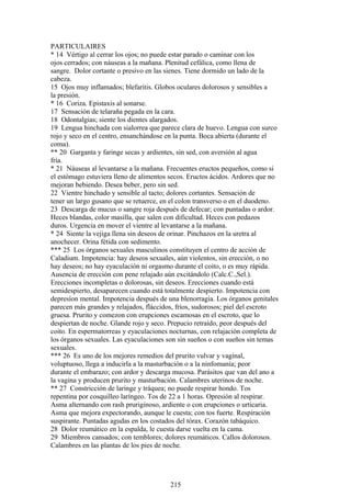 PARTICULAIRES
* 14 Vértigo al cerrar los ojos; no puede estar parado o caminar con los
ojos cerrados; con náuseas a la mañana. Plenitud cefálica, como llena de
sangre. Dolor cortante o presivo en las sienes. Tiene dormido un lado de la
cabeza.
15 Ojos muy inflamados; blefaritis. Globos oculares dolorosos y sensibles a
la presión.
* 16 Coriza. Epistaxis al sonarse.
17 Sensación de telaraña pegada en la cara.
18 Odontalgias; siente los dientes alargados.
19 Lengua hinchada con sialorrea que parece clara de huevo. Lengua con surco
rojo y seco en el centro, ensanchándose en la punta. Boca abierta (durante el
coma).
** 20 Garganta y faringe secas y ardientes, sin sed, con aversión al agua
fría.
* 21 Náuseas al levantarse a la mañana. Frecuentes eructos pequeños, como si
el estómago estuviera lleno de alimentos secos. Eructos ácidos. Ardores que no
mejoran bebiendo. Desea beber, pero sin sed.
22 Vientre hinchado y sensible al tacto; dolores cortantes. Sensación de
tener un largo gusano que se retuerce, en el colon transverso o en el duodeno.
23 Descarga de mucus o sangre roja después de defecar; con puntadas o ardor.
Heces blandas, color masilla, que salen con dificultad. Heces con pedazos
duros. Urgencia en mover el vientre al levantarse a la mañana.
* 24 Siente la vejiga llena sin deseos de orinar. Pinchazos en la uretra al
anochecer. Orina fétida con sedimento.
*** 25 Los órganos sexuales masculinos constituyen el centro de acción de
Caladium. Impotencia: hay deseos sexuales, aún violentos, sin erección, o no
hay deseos; no hay eyaculación ni orgasmo durante el coito, o es muy rápida.
Ausencia de erección con pene relajado aún excitándolo (Calc.C.,Sel.).
Erecciones incompletas o dolorosas, sin deseos. Erecciones cuando está
semidespierto, desaparecen cuando está totalmente despierto. Impotencia con
depresíon mental. Impotencia después de una blenorragia. Los órganos genitales
parecen más grandes y relajados, fláccidos, fríos, sudorosos; piel del escroto
gruesa. Prurito y comezon con erupciones escamosas en el escroto, que lo
despiertan de noche. Glande rojo y seco. Prepucio retraído, peor después del
coito. En espermatorreas y eyaculaciones nocturnas, con relajación completa de
los órganos sexuales. Las eyaculaciones son sin sueños o con sueños sin temas
sexuales.
*** 26 Es uno de los mejores remedios del prurito vulvar y vaginal,
voluptuoso, llega a inducirla a la masturbación o a la ninfomanía; peor
durante el embarazo; con ardor y descarga mucosa. Parásitos que van del ano a
la vagina y producen prurito y masturbación. Calambres uterinos de noche.
** 27 Constricción de laringe y tráquea; no puede respirar hondo. Tos
repentina por cosquilleo laríngeo. Tos de 22 a 1 horas. Opresión al respirar.
Asma alternando con rash pruriginoso, ardiente o con erupciones o urticaria.
Asma que mejora expectorando, aunque le cuesta; con tos fuerte. Respiración
suspirante. Puntadas agudas en los costados del tórax. Corazón tabáquico.
28 Dolor reumático en la espalda, le cuesta darse vuelta en la cama.
29 Miembros cansados; con temblores; dolores reumáticos. Callos dolorosos.
Calambres en las plantas de los pies de noche.
215
 