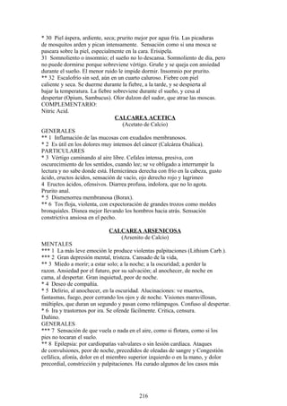 * 30 Piel áspera, ardiente, seca; prurito mejor por agua fría. Las picaduras
de mosquitos arden y pican intensamente. Sensación como si una mosca se
paseara sobre la piel, especialmente en la cara. Erisipela.
31 Somnoliento o insomnio; el sueño no lo descansa. Somnoliento de día, pero
no puede dormirse porque sobreviene vértigo. Gruñe y se queja con ansiedad
durante el sueño. El menor ruido le impide dormir. Insomnio por prurito.
** 32 Escalofrío sin sed, aún en un cuarto caluroso. Fiebre con piel
caliente y seca. Se duerme durante la fiebre, a la tarde, y se despierta al
bajar la temperatura. La fiebre sobreviene durante el sueño, y cesa al
despertar (Opium, Sambucus). Olor dulzon del sudor, que atrae las moscas.
COMPLEMENTARIO:
Nitric Acid.
CALCAREA ACETICA
(Acetato de Calcio)
GENERALES
** 1 Inflamación de las mucosas con exudados membranosos.
* 2 Es útil en los dolores muy intensos del cáncer (Calcárea Oxálica).
PARTICULARES
* 3 Vértigo caminando al aire libre. Cefalea intensa, presiva, con
oscurecimiento de los sentidos, cuando lee; se ve obligado a interrumpir la
lectura y no sabe donde está. Hemicránea derecha con frío en la cabeza, gusto
ácido, eructos ácidos, sensación de vacío, ojo derecho rojo y lagrimeo
4 Eructos ácidos, ofensivos. Diarrea profusa, indolora, que no lo agota.
Prurito anal.
* 5 Dismenorrea membranosa (Borax).
** 6 Tos floja, violenta, con expectoración de grandes trozos como moldes
bronquiales. Disnea mejor llevando los hombros hacia atrás. Sensación
constrictiva ansiosa en el pecho.
CALCAREA ARSENICOSA
(Arsenito de Calcio)
MENTALES
*** 1 La más leve emoción le produce violentas palpitaciones (Lithium Carb.).
*** 2 Gran depresión mental, tristeza. Cansado de la vida,
** 3 Miedo a morir; a estar solo; a la noche; a la oscuridad; a perder la
razon. Ansiedad por el futuro, por su salvación; al anochecer, de noche en
cama, al despertar. Gran inquietud, peor de noche.
* 4 Deseo de compañía.
* 5 Delirio, al anochecer, en la oscuridad. Alucinaciones: ve muertos,
fantasmas, fuego, peor cerrando los ojos y de noche. Visiones maravillosas,
múltiples, que duran un segundo y pasan como relámpagos. Confuso al despertar.
* 6 Ira y trastornos por ira. Se ofende fácilmente. Critica, censura.
Dañino.
GENERALES
*** 7 Sensación de que vuela o nada en el aire, como si flotara, como si los
pies no tocaran el suelo.
** 8 Epilepsia: por cardiopatías valvulares o sin lesión cardíaca. Ataques
de convulsiones, peor de noche, precedidos de oleadas de sangre y Congestión
cefálica, afonía, dolor en el miembro superior izquierdo o en la mano, y dolor
precordial, constricción y palpitaciones. Ha curado algunos de los casos más
216
 