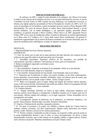 DISCOS INTERVERTEBRALES
Se utilizan a la 200ª, y según la zona afectada en la columna. Así, Discos Cervicales
se indica en las artrosis de la columna cervical; si es con gran deformación cervical, se asocia
a Vértebra Cervical Total a la 200ª; cuando son muy dolorosas, con irradiación a la nuca, se
obtiene una rápida sedación asociándola al Nervio Occipital de Arnold a la 200ª o la 6ª. En
casos de neuralgias de los hombros a punto de partida cervical, asociar a Plexo Braquial 200ª,
alternándolos. En casos de artrosis dorsal, se indica Disco Intervertebral Dorsal; y en las
artrosis lumbares, con su fondo lumbálgico y sus episodios agudos, prescribir Discos
Lumbares, en general asociado a Plexo Lumbar y Plexo Sacro a la 200ª, agregando Nervio
Ciático 200ª en los casos de irradiación ciática. Cuando la alteración se asienta especialmente
en el disco entre la 5ª lumbar y la 1ª sacra, debe usarse Disco Lumbosacro. En general el
tratamiento organoterápico de la artrosis da buenos resultados en el terreno funcional, pero no
altera las modificaciones radiológicas, excepto en algunas coxalgias.
DOLICHOS PRURIENS
MENTALES
1 Hipersensibilidad nerviosa. Intensa inquietud.
GENERALES
* 2 Peor: de noche; por el calor de la cama (prurito); del lado derecho; por mojarse los pies
(cólicos); por agua fría (arde en la piel que pica); por el rascado.
* 3 Sacudidas musculares. Espasmos clónicos de los miembros, con pérdida de
conocimiento, ojos fijos y abiertos. Convulsiones en ninos, peor en la dentición.
4 Dolores neurálgicos siguiendo a un herpes zoster.
PARTICULARES
* 5 Ojos amarillentos. Erupción en el borde de los párpados. Dolor en el ojo derecho.
6 Dolor en el oído derecho, luego en el izquierdo.
* 7 Cara amarilla. Enrojecimiento de una mejilla. Cara hinchada, más en los labios.
** 8 Trastornos por la dentición en niños, con encías irritadas; se las frota continuamente.
Encías doloridas, excesivamente sensibles, hinchadas, rojas; con dolores peor de noche, que
le impiden dormir; casi no puede comer o beber. Gusto a sangre al toser.
*** 9 Dolor en la garganta, peor al tragar, debajo del ángulo del maxilar inferior derecho,
como si allí tuviera clavada verticalmente una astilla de madera. Dolor en la garganta del lado
derecho, que va al izquierdo; como contraída.
* 10 Vómitos biliosos.
** 11 Hígado hinchado, dolorido; no tolera la ropa ceñida. Afecciones hepáticas con
ictericia, prurito, heces blancas y constipación. Calambres intensos en el vientre, peor por el
movimiento. Dolores debajo del ombligo y en la ingle izquierda. Vientre distendido con la
constipación; con ruidos.
** 12 Constipación: durante la dentición; en el embarazo; en trastornos hepáticos, con
prurito. Heces blancas. Hemorroides con ardor. Parásitos intestinales.
13 Enuresis. Eliminación de arenillas o pequeños cálculos.
* 14 Tos peor al acostarse a la noche; con silbidos y disnea; desde las 4 horas hasta la
mañana; ruidosa, incesante; con fácil expectoración. Herpes zoster intercostal con mucho
prurito y ardor. Dolores a través de los vértices pulmonares.
*** 15 Prurito violento e intolerable en todo el cuerpo, sin erupción visible; peor de noche en
la cama (impidiéndole dormir) y por el calor; se rasca incesantemente, sin alivio o hasta
intensificando el prurito, que es más intenso en la espalda, rodillas y lugares pilosos. Prurito
senil. Ictericia con pruríto. Manchas amarillentas en la piel. Herpes zoster.
185
 