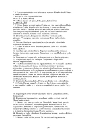 * 6 Extremo agotamiento; especialmente en personas delgadas, de piel blanca
o rosada. Desmayos.
7 Peor por el calor. Mejor al aire libre.
DESEOS Y AVERSIONES
** 8 Desea: dulces, sal, grasas, leche, queso, bebidas frías.
PARTICULARES
* 9 Vértigo durante la menstruación. Cefalea con vista oscurecida o nublada,
con diarrea. Cefalea frontal o sobre los ojos o en el vértex; persistente;
periódica (cada 7 a 14 días); producida por excitación; a veces con vómitos
que lo mejoran; mejor cerrando los ojos o por aire fresco. Duele el cuero
cabelludo al peinarse; manchas secas, escamosas, dolorosas.
10 Blefaritis; orzuelos. Conjuntivitis; fotofobia. Temblores en los
párpados. Ve cuerpos o manchitas borrosas que flotan. Ve los objetos
amarillos.
11 Otorreas. Hinchazón repentina de las orejas, de color rojoazulado,
seguida de descamación.
* 12 Fiebre de heno. Corizas frecuentes; rinorrea. Dolor en la raíz de la
nariz. Epistaxis.
13 neuralgia supra e infraorbitaria. Pequeñas sacudidas en los músculos
faciales. Labios secos y agrietados. Reumatismo en la mandíbula. Acné en las
mejillas.
14 Gusto amargo. Lengua arde; la siente en carne viva. Encías sangrantes.
15 Amigdalitis a repetición. Faringitis. Garganta seca. Hipertrofia
tiroidea. Hipertiroidismo.
** 16 Este medicamento tiene una especial afinidad por el duodeno. De ahí su
indicación, especialmente cuando los síntomas mentales y generales
concuerdan, en espasmos pilóricos con retención de alimentos, en la estrechez
pilórica congénita y en la úlcera duodenal, con dolores que mejoran comiendo o
que aparecen de 0 a 1 hora o de 2 a 3; muy agudos y que se alivian por vómitos
mucosos copiosos. Ulceras por tensión nerviosa. Indigestión por años, con
distensión e incomodidad. Eructos, ardores. Ptosis gástrica, dilatación de
estómago, ruidos.
17 Distensión abdominal, flatos. Dolor y sensibilidad en la vesícula biliar.
* 18 Colitis. Diarrea, mueve 5 a 6 veces por día el vientre; por excitación
o preocupación. Latidos en el recto, con sensación de tener un corcho. Heces
mucosas.
19 Urgencia para orinar estando en el tren o tranvía. Cólico renal derecho.
Litiasis renal.
20 Dismenorrea. Menstruaciones irregulares. Latidos en pelvis y periné.
Masturbación infantil.
* 21 Dolores en el tórax por esfuerzos. Pleurodinia. Sensación de apretado
en las costillas inferiores. Catarros bronquiales. Respiración corta. Tos
coqueluchosa. Hemóptisis. Taquicardia, palpitaciones y extrasístoles con
malestar precordial, peor antes de acontecimientos. Disnea al subir escaleras
o al dormirse. Bronquitis crónicas. Dolores anginosos.
22 Fibrositis en cuello y hombros. Reumatismo en la nuca y hombros. Dolores
de espalda. Espondilitis.
* 23 Dolores en los tobillos; artritis. Pie con osteoartritis y periostitis.
197
 