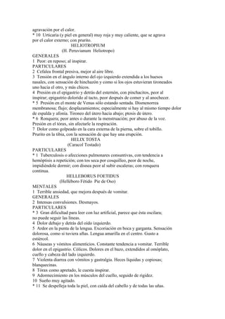 agravación por el calor.
* 10 Urticaria (y piel en general) muy roja y muy caliente, que se agrava
por el calor externo; con prurito.
HELIOTROPIUM
(H. Peruvianum Heliotropo)
GENERALES
1 Peor: en reposo; al inspirar.
PARTICULARES
2 Cefalea frontal presiva, mejor al aire libre.
3 Tensión en el ángulo interno del ojo izquierdo extendida a los huesos
nasales, con sensación de hinchazón y como si los ojos estuvieran tironeados
uno hacia el otro, y más chicos.
4 Presión en el epigastrio y detrás del esternón, con pinchacitos, peor al
inspirar; epigastrio dolorido al tacto, peor después de comer y al anochecer.
* 5 Presión en el monte de Venus sólo estando sentada. Dismenorrea
membranosa; flujo; desplazamientos; especialmente si hay al mismo tiempo dolor
de espalda y afonía. Tironeo del útero hacia abajo; ptosis de útero.
* 6 Ronquera; peor antes o durante la menstruación; por abuso de la voz.
Presión en el tórax, sin afectarle la respiración.
7 Dolor como golpeado en la cara externa de la pierna, sobre el tobillo.
Prurito en la tibia, con la sensación de que hay una erupción.
HELIX TOSTA
(Caracol Tostado)
PARTICULARES
* 1 Tuberculosis o afecciones pulmonares consuntivas, con tendencia a
hemóptisis a repetición; con tos seca por cosquilleo, peor de noche,
impidiéndole dormir; con disnea peor al subir escaleras; con ronquera
continua.
HELLEBORUS FOETIDUS
(Helléboro Fétido Pie de Oso)
MENTALES
1 Terrible ansiedad, que mejora después de vomitar.
GENERALES
2 Intensas convulsiones. Desmayos.
PARTICULARES
* 3 Gran dificultad para leer con luz artificial, parece que ésta oscilara;
no puede seguir las líneas.
4 Dolor debajo y detrás del oído izquierdo.
5 Ardor en la punta de la lengua. Excoriación en boca y garganta. Sensación
dolorosa, como si tuviera aftas. Lengua amarilla en el centro. Gusto a
estiércol.
6 Náuseas y vómitos alimenticios. Constante tendencia a vomitar. Terrible
dolor en el epigastrio. Cólicos. Dolores en el bazo, extendidos al omóplato,
cuello y cabeza del lado izquierdo.
7 Violenta diarrea con vómitos y gastralgia. Heces líquidas y copiosas;
blanquecinas.
8 Tórax como apretado, le cuesta inspirar.
9 Adormecimiento en los músculos del cuello, seguido de rigidez.
10 Sueño muy agitado.
* 11 Se despelleja toda la piel, con caída del cabello y de todas las uñas.
 