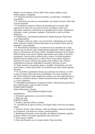 difteria o en el embarazo. Chorro débil. Orina copiosa, pálida, acuosa.
Nefritis agudas o subagudas.
* 29 Supresión del deseo sexual en el hombre, con flaccidez y frialdad de
los genitales.
* 30 Amenorrea: por amor no correspondido y por mojarse los pies. Dolor bajo
el pezón izquierdo.
* 31 Respiración suspirosa. Disnea con ansiedad, peor a la noche, debe
erguirse en la cama. Tos seca, peor de noche, con ahogos y dolor en el
hipocondrio izquierdo. Constricción en la garganta que lo sofoca. Respiración
acelerada, o lenta y profunda, o jadeante. Constricción y calor en el tórax.
Hidrotórax.
32 Palpitaciones. Ansiedad precordial que le impide descansar. Pulso lento;
o casi imperceptible.
* 33 Rigidez y dolor en cuello y nuca al moverlos. Adenopatías en el cuello.
Dolor contractivo lumbar. Dolores lancinantes en la columna. Dolor entre los
omóplatos, como golpeado.
* 34 Movimientos automáticos o involuntarios de los miembros de un lado,
mientras que los del otro están completamente paralizados. Dolores agudos en
huesos y articulaciones de brazos y dedos. Sacudidas musculares en los brazos.
Falta de fuerzas en las manos. Rigidez espasmódico de los dedos. Ulceración
periungueal. Caen las uñas en dedos de pies y manos. Vesículas húmedas e
indoloras entre los dedos de pies y manos. Dolor en las caderas. Rigidez y
tensión en los muslos. Dolores muy agudos en las rodillas y pies. Falta de
estabilidad en las piernas. Debilidad en miembros inferiores; en pies.
35 Sueño soporoso con quejidos, gritos y sacudidas. Somnolencia, con ojos
semicerrados y vueltos hacia arriba. No recuerda lo que sueña. Sueño inquieto.
Insomnio.
** 36 Escalofríos a predominio diurno, que comienza en los brazos, con frío
en todo el cuerpo, sobre todo en las extremidades, con carne de gallina, sin
sed. Fiebre ardiente de noche después de acostarse, con calor especialmente en
la cabeza y escalofríos internos. Sudores nocturnos hacia la madrugada, fríos
y, a veces, pegajosos.
37 Piel pálida; mixedematosa. Erupciones miliares. Descamación general de la
piel. Caída de pelos y uñas en todo el cuerpo.
COMPLEMENTARIOS:
Natrum Muriaticum Zincum.
HELLEBORUS ORIENTALIS
GENERALES
1 Postración, agotamiento, con aversión al trabajo.
2 Mejor por café.
PARTICULARES
3 Pesadez y plenitud cefálica. Cefaleas.
* 4 Acumulación de agua en la boca, con lengua limpia. Gusto feo con lengua
limpia.
5 Anorexia. Eructos. Hipo. Náuseas. Ardor de estómago. Sensación de plenitud
en el epigastrio, con deseos de vomitar y presión gástrica.
6 Borborigmos frecuentes en los intestinos, de mañana al despertar, seguidos
de diarrea. Dolor en la mitad izquierda del colon transverso.
7 Orina copiosa y pálida.
8 Pulso más frecuente, con el cuerpo caliente. Pulso más lento.
 