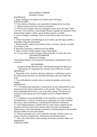 HELLEBORUS VIRIDIS
(Helléboro Verde)
GENERALES
1 Sopor. Epilepsia con sudores en la cabeza antes del ataque.
PARTICULARES
* 2 Oye timbres o bramidos; con sensación de obstrucción en los oídos.
* 3 Intenso prurito nasal con violentos estornudos.
* 4 Picoteo en la lengua, mejor por enjuagarse varias veces con agua. Ardor
en la boca. Gran sialorrea y mucosidades bucales, seguidas de sequedad. Gusto
intensamente amargo y rancio, que le produce náuseas y arcadas.
5 Calor en faringe y estómago, cada vez más intenso, hasta convertirse en
ardor.
6 Eructos frecuentes con borborigmos en el vientre, que está algo sensible y
distendido. Digestión perturbada.
7 Diarrea líquida, copiosa, con intensos cólicos, tenesmo, náuseas y arcadas
con cefaleas y sed.
8 Micciones frecuentes e indoloras de orina pálida.
9 Sopor nocturno. Sueño inquieto y muy interrumpido.
10 A veces calor en todo el cuerpo. Pulso acelerado, o se hace más lento.
HELMINTOCHORTOS
(Musgo de Córcega)
Actúa poderosamente en las parasitosis intestinales, especialmente en las
oxiuriasis.
HELODERMA
(Lagarto llamado Monstruo Gila Heloderma Horridus [de México] o,
algo dudoso, H. Suspectum [de Arizona, Nueva México y Texas])
MENTALES
1 Deprimido, triste, sin deseos de hacer esfuerzos; o indiferente y pasivo.
No puede prestar atención. Se sobresalta fácilmente, peor por ruidos aún
leves.
2 Tiene dificultad en recordar como se emiten las palabras, aún las más
simples
GENERALES
*** 3 El síntoma más destacado y característico de este medicamento es una
sensación de frío interno intensísimo, un frío mortal, "ártico", como si se
fuera congelando hasta morir, y que va de dentro afuera. "El frío de este
remedio es más intenso que el de cualquier otro de la Materia Médica"
(Clarke).
** 4 Temblores, con gran debilidad; en los miembros o en todo el cuerpo,
sacudiéndoselo; a veces tan intensos que lo despiertan; en el lado izquierdo
del cuerpo; manos temblorosas. Enfermedad de Parkinson. Desmayos.
* 5 Gran adelgazamiento y muerte lenta (en varios meses, después de una
picadura, como un efecto tóxico intenso, pero muy lento y prolongado).
Tuberculosis u otras enfermedades consuntivas. Atrofia progresiva del miembro
afectado. Débil, le cuesta estar parado.
* 6 Dolores punzantes que van de izquierda a derecha. Dolores óseos. Los
dolores mejoran al desperezarse. Sensaciones de adormecimiento.
* 7 Peor: por el frío (desea calor); después de dormir; de noche. Mejor: por
desperezarse.
PARTICULARES
 