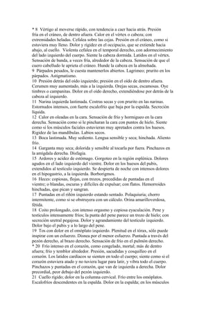 * 8 Vértigo al moverse rápido, con tendencia a caer hacia atrás. Presión
fría en el cráneo, de dentro afuera. Calor en el vértex o cabeza; con
extremidades heladas. Cefalea sobre las cejas. Presión en el cráneo, como si
estuviera muy lleno. Dolor y rigidez en el occipucio, que se extiende hacia
abajo, al cuello. Violenta cefalea en el temporal derecho, con adormecimiento
del lado izquierdo del cuerpo. Siente la cabeza dormida. Latidos en el vértex.
Sensación de banda, a veces fría, alrededor de la cabeza. Sensación de que el
cuero cabelludo le aprieta el cráneo. Hunde la cabeza en la almohada.
9 Párpados pesados, le cuesta mantenerlos abiertos. Lagrimeo; prurito en los
párpados. Astigmatismo.
10 Presión detrás del oído izquierdo; presión en el oído de dentro afuera.
Cerumen muy aumentado, más a la izquierda. Orejas secas, escamosas. Oye
timbres o campanitas. Dolor en el oído derecho, extendiéndose por detrás de la
cabeza al izquierdo.
11 Narina izquierda lastimada. Costras secas y con prurito en las narinas.
Estornudos intensos, con fuerte escalofrío que baja por la espalda. Secreción
líquida.
12 Calor en oleadas en la cara. Sensación de frío y hormigueo en la cara
derecha. Sensación como si le pincharan la cara con puntos de hielo. Siente
como si los músculos faciales estuvieran muy apretados contra los huesos.
Rigidez de las mandíbulas. Labios secos.
13 Boca lastimada. Muy sediento. Lengua sensible y seca; hinchada. Aliento
frío.
14 Garganta muy seca; dolorida y sensible al tocarla por fuera. Pinchazos en
la amígdala derecha. Disfagia.
15 Ardores y acidez de estómago. Gorgoteo en la región esplénica. Dolores
agudos en el lado izquierdo del vientre. Dolor en los huesos del pubis,
extendidos al testículo izquierdo. Se despierta de noche con intensos dolores
en el hipogastrio, a la izquierda. Borborigmos.
16 Heces: copiosas, flojas, con trozos, precedidas de puntadas en el
vientre; o blandas, oscuras y difíciles de expulsar; con flatos. Hemorroides
hinchadas, que pican y sangran.
17 Puntadas en el riñón izquierdo estando sentado. Polaquiuria; chorro
intermitente, como si se obstruyera con un cálculo. Orina amarilloverdosa,
fétida.
18 Coito prolongado, con intenso orgasmo y copiosa eyaculación. Pene y
testículos intensamente fríos; la punta del pene parece un trozo de hielo; con
secreción uretral pegajosa. Dolor y agrandamiento del testículo izquierdo.
Dolor bajo el pubis y a lo largo del pene.
19 Tos con dolor en el omóplato izquierdo. Plenitud en el tórax, sólo puede
inspirar con un esfuerzo. Disnea por el menor esfuerzo. Puntada a través del
pezón derecho, al brazo derecho. Sensación de frío en el pulmón derecho.
* 20 Frío intenso en el corazón, como congelado, mortal; más de dentro
afuera; frío y temblor alrededor. Presión, sacudidas y cosquilleo en el
corazón. Los latidos cardíacos se sienten en todo el cuerpo; siente como si el
corazón estuviera atado y no tuviera lugar para latir, y vibra todo el cuerpo.
Pinchazos y puntadas en el corazón, que van de izquierda a derecha. Dolor
precordial, peor debajo del pezón izquierdo.
21 Cuello rígido; dolor en la columna cervical. Frío entre los omóplatos.
Escalofríos descendentes en la espalda. Dolor en la espalda; en los músculos
 