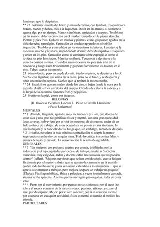 lumbares, que lo despiertan.
** 22 Adormecimiento del brazo y mano derechos, con temblor. Cosquilleo en
brazos, manos y dedos, más a ia izquierda. Dolor en las manos, si sostiene o
agarra algo por un tiempo. Manos cianóticas, agrietadas y ásperas. Temblores
en las manos. Adormecimiento en el muslo izquierdo; en la pierna derecha.
Piernas y pies fríos. Dolores en muslos y piernas, como golpeado; agudos en la
tibia derecha; neuralgias. Sensación de vendaje apretado en el tobillo
izquierdo. Temblores y sacudidas en los miembros inferiores. Los pies se le
calientan mucho y le arden, impidiéndole dormir; debe destaparlos. Cosquilleo
y ardor en los pies. Sensación como si caminara sobre esponjas o como si
tuviera los pies hinchados. Marcha vacilante. Tendencia a desviarse a la
derecha cuando camina. Cuando camina levanta los pies más alto de lo
necesarío y luego caen bruscamente y golpean fuertemente los talones en el
piso. Tabes; ataxia locomotriz.
23 Somnolencia, pero no puede dormir. Sueño inquieto; se despierta a las 3.
Sueña: con lagartos; que orina en la cama, pero no lo hace, y se despierta y
tiene una micción copiosa. Sueños que se repiten la misma noche.
** 24 Escalofríos que ascienden desde los pies, o bajan desde la nuca por la
espalda. Anillos fríos alrededor del cuerpo. Oleadas de calor a la cabeza y a
lo largo de la columna. Sudores fríos y pegajosos.
25 Prurito en la piel, como por insectos.
HELONIAS
(H. Dioica o Veratrum Luteum L. Pasto o Estrella Llameante
o Falso Unicornio)
MENTALES
** 1 Abatida, lánguida, agotada, muy melancólica y triste, con deseos de
estar sola y una gran fatigabilidad física y mental, con una gran necesidad
(que, a veces, sobreviene por crisis) de moverse, de distraerse, andar de un
lado a otro y de trabajar, de estar ocupada y no pensar en sus síntomas, lo
que la mejora y la hace olvidar su fatiga que, sin embargo, recrudece después.
* 2 Irritable, no tolera la más mínima contradicción ni acepta la menor
sugerencia en relación con ningún tema. Todo lo critica, encuentra faltas y
errores de todos y en todo. La conversación le resulta desagradable.
GENERALES
** 3 "En mujeres: con prolapso uterino por atonía, debilitadas por la
indolencia y el lujo; agotadas por exceso de trabajo, mental o físico; los
músculos, muy exigidos, arden y duelen; están tan cansadas que no pueden
dormir" (Allen). "Mujeres nerviosas que se han venido abajo, que se fatigan
fácilmente por el menor trabajo, que se quejan de cansancio en la espalda
(sobre todo lumbosacra) y una sensación extendida a los miembros ... que se
agrava al comenzar a trabajar, pero mejora después de trabajar un poquito"
(Clarke). Fácil agotabilidad, física y psíquica; a veces inusualmente cansada,
sin una razón aparente. Anemia por hemorragias prolongadas. Falta de calor
vital.
** 4 Peor: por el movimiento; por pensar en sus síntomas; por el tacto (no
tolera el menor contacto de la ropa en senos, pezones, riñones, etc. por el
aire, por destaparse. Mejor: por el aire caliente; por la distracción mental,
por ocuparse en cualquier actividad, física o mental o cuando el médico las
atiende.
PARTICULARES
 