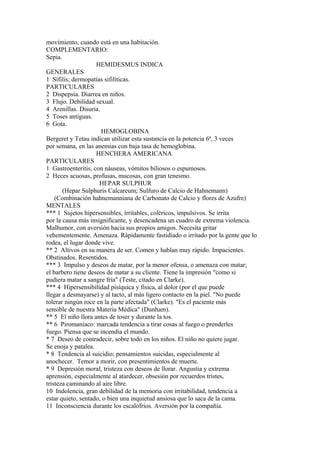 movímiento, cuando está en una habitación.
COMPLEMENTARIO:
Sepia.
HEMIDESMUS INDICA
GENERALES
1 Sífilis; dermopatías sifilíticas.
PARTICULARES
2 Dispepsia. Diarrea en niños.
3 Flujo. Debilidad sexual.
4 Arenillas. Disuria.
5 Toses antiguas.
6 Gota.
HEMOGLOBINA
Bergeret y Tetau indican utilizar esta sustancia en la potencia 6ª, 3 veces
por semana, en las anemias con baja tasa de hemoglobina.
HENCHERA AMERICANA
PARTICULARES
1 Gastroenteritis, con náuseas, vómitos biliosos o espumosos.
2 Heces acuosas, profusas, mucosas, con gran tenesmo.
HEPAR SULPHUR
(Hepar Sulphuris Calcareum; Sulfuro de Calcio de Hahnemann)
(Combinación hahnemanniana de Carbonato de Calcio y flores de Azufre)
MENTALES
*** 1 Sujetos hipersensibles, írritables, coléricos, impulsivos. Se irrita
por la causa más insignificante, y desencadena un cuadro de extrema violencia.
Malhumor, con aversión hacia sus propios amigos. Necesita gritar
vehementemente. Amenaza. Rápidamente fastidiado o irritado por la gente que lo
rodea, el lugar donde vive.
** 2 Altivos en su manera de ser. Comen y hablan muy rápido. Impacientes.
Obstinados. Resentidos.
*** 3 Impulso y deseos de matar, por la menor ofensa, o amenaza con matar;
el barbero tiene deseos de matar a su cliente. Tiene la impresión "como si
pudiera matar a sangre fría" (Teste, citado en Clarke).
*** 4 Hipersensibilidad písiquica y física, al dolor (por el que puede
llegar a desmayarse) y al tacto, al más ligero contacto en la piel. "No puede
tolerar ningún roce en la parte afectada" (Clarke). "Es el paciente más
sensible de nuestra Materia Médica" (Dunham).
** 5 El niño llora antes de toser y durante la tos.
** 6 Piromaníaco: marcada tendencia a tirar cosas al fuego o prenderles
fuego. Piensa que se incendia el mundo.
* 7 Deseo de contradecir, sobre todo en los niños. El niño no quiere jugar.
Se enoja y patalea.
* 8 Tendencia al suicidio; pensamientos suicidas, especialmente al
anochecer. Temor a morir, con presentimientos de muerte.
* 9 Depresión moral, tristeza con deseos de llorar. Angustia y extrema
aprensión, especialmente al atardecer, obsesión por recuerdos tristes,
tristeza caminando al aire libre.
10 Indolencia, gran debilidad de la memoria con irritabilidad, tendencia a
estar quieto, sentado, o bien una inquietud ansiosa que lo saca de la cama.
11 Inconsciencia durante los escalofríos. Aversión por la compañía.
 