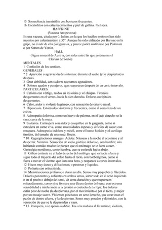 15 Somnolencia irresistible con bostezos frecuentes.
16 Escalofríos con estremecimientos y piel de gallina. Piel seca.
HAFFKINE
(Vacuna Antipestosa)
Es una vacuna, citada por 0. Julian, en la que los bacilos pestosos han sido
muertos por calentamiento a 55º. Aunque ha sido utilizado por Barisac en la
gripe, no existe de ella patogenesia, y parece poder sustituirse por Pestinum
o por Serum de Yersin.
HALL
(Agua mineral de Austria, con sales entre las que predomina el
Cloruro de Sodio)
MENTALES
1 Confusión de los sentidos.
GENERALES
* 2 Aparición o agravación de síntomas: durante el sueño (y lo despiertan) o
después.
3 Gran debilidad, con sudores nocturnos agotadores.
4 Dolores agudos y pasajeros, que reaparecen después de un corto intervalo.
PARTICULARES
5 Cefalea con vértigo, ruidos en los oídos y vé chispas. Tironeos
desgarrantes en el vértex, hacia la sien derecha. Dolores occipitales
desgarrantes.
6 Calor, ardor y violento lagrimeo, con sensación de catarro nasal.
7 Hipoacusia. Estornudos violentos y frecuentes, como al comienzo de un
coriza.
8 Adenopatía dolorosa, como un huevo de paloma, en el lado derecho se la
cara, cerca de la oreja.
9 Sialorrea. Carraspera con ardor y cosquilleo en la garganta, como si
estuviera en carne viva, como mucosidades espesas y difíciles de sacar; con
ronquera. Adenopatía indolora y móvil, entre el hueso hioides y el cartílago
tiroides, del tamaño de una nuez. Bocio.
* 10 Regurgitaciones amargas. Acidez. Náuseas a la noche al acostarse y al
despertar. Vómitos. Sensación de vacío gástrico doloroso, con hambre; aún
habiendo comido mucho; le parece que el estómago se le fuera a caer.
Gastralgia mordiente, como hambre, que se extiende hacia abajo.
11 Cólico cortante en el lado derecho del ombligo, que va hacia afuera y
sigue todo el trayecto del colon hasta el recto, con borborigmos, como si
fuera a mover el vientre, que dura una hora, y reaparece a cortos intervalos.
12 Heces muy duras y dificultosas; o pastosas y líquídas.
13 Poliuria con orína pálida.
14 Menstruaciones profusas; o duran un día. Senos muy pequeños y fláccidos.
Dolores punzantes y ardientes en ambos senos, sobre todo en el seno izquierdo
o en el pezón o debajo del seno, de corta duración y que reaparecen
reiteradamente, como si se formara una úlcera dentro del seno, con extrema
sensibilidad e intolerancia a la presión o contacto de la ropa; los dolores
están peor de noche (la despiertan), por el movimiento o por el tacto, y mejor
por un masaje suave. Violentos pinchazos en seno derecho, que atraviesan el
pezón de dentro afuera, y la despiertan. Senos muy pesados y doloridos, con la
sensación de que se le desprenden y caen.
* 15 Ronquera, voz apenas audible. Tos a la mañana al levantarse; violenta,
 