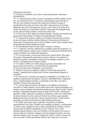 Sobresaltos al dormirse.
12 Visiones a la mañana, en la cama: ve personas muertas o fantasmas.
GENERALES
*** 13 Agravación por el frío, al que es sumamente sensible; también al aire
frío, las corrientes de aire, el viento frío, especialmente agravación por el
frío seco; por enfriarse una parte del cuerpo, por enfriarse la mano al
sacarla fuera de la cama, por tocar cosas frías. Agravación en el invierno;
bebiendo cosas frías. Está mejor por el calor, con el calor de la cama, de la
estufa, del abrigo, de los fomentos calientes. Tiene que estar abrigado hasta
la cara, aún en tiempo caluroso. Ausencia de calor vital.
** 14 Peor al aire libre. Mejor por tiempo húmedo. "No hay otro remedio que
presente tan intensamente la mejoría en tiempo húmedo" (Nash).
** 15 Sensación de espinas o astillas en los tejidos. Sensación de corriente
de aire en la parte enferma. Latidos dolorosos. Consecuencia del abuso de
mercuriales. Consecuencia de un corte de cabello: catarro. Peor acostado sobre
el lado dolorido. Mejor después de comer.
** 16 Periodicidad: todos los días, cada 4 semanas o 4 meses.
*** 17 Abscesos. Procesos supurativos en cualquier parte del organismo. La
menor herida supura o tarda en curar. Establece la supuración alrededor de los
cuerpos extraños y los expulsa del organismo.
** 18 Las secreciones y excreciones tienen olor a queso rancio. Olor agrio
del cuerpo. Transpiración general por el menor esfuerzo. Los sudores no
mejoran al enfermo. Humedad e irritación en los pliegues cutáneos y en el
escroto. Transpiración por esfuerzo mental.
** 19 Chancro sifilítico. En sífilis antiguas que han sido tratadas con
dosis masivas de mercurio, y aún del mercurio potentizado.
20 Peor de noche, peor al despertar y por la presión.
21 Dolores como por excoriación o golpe en varias zonas, peor al ser
tocadas. Aparición de los dolores por la noche, especialmente durante el
escalofrío.
** 22 Emaciación, a menudo con angustia, irritabilidad, con temblor en la
espalda, enrojecimiento de mejillas, insomnio. Debilidad brusca. Depresión
física y mental después de fumar, o caminando al aire libre, con calor y
ansiedad. Trismus del recién nacido.
** 23 Fuertes deseos de dormir, de mañana y al atardecer, con bostezos
convulsivos. Sueño inquieto, con la cabeza hacia atrás. Sueño prolongado, con
estupor, como en letargo. Insomnio provocado por gran aflujo de ideas. Sueños
de fuego, enfermedad, peligros, armas de fuego. Por la noche, sufrimientos
gástricos, cefalea, agitación, sacudidas en miembros y calor seco. Sobresaltos
de noche, durante el sueño, como por falta de aire, llanto y gran angustia.
Despierta de noche con erección y deseo urgente de orinar. El lado sobre el
cual apoya de noche resulta dooroso; debe cambiar de posicion.
** 24 Fiebre: pulso duro, lleno, acelerado. Escalofríos y temblores
especialmente al aire libre. Temblor con castañeteo de dientes, y enfriamiento
de manos y pies, seguido de calor y sudor, especialmente en pecho y frente,
con poca sed. Escalofrío al atardecer, de 18 a 19 horas. Frío y calor
alternativamente durante el día, con fotofobia. Frío de noche; en la cama se
agravan todos los síntomas. Amargor en la boca después de tiritar, con sed;
una hora después, calor con sueño, seguido de vómito y cefalea. Accesos de
calor con sudor. Fiebre intermitente: primero frío, luego sed, y una hora
 