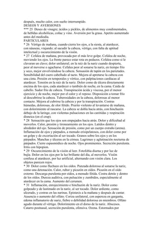 después, mucho calor, con sueño interrumpido.
DESEOS Y AVERSIONES
*** 25 Deseo de vinagre; ácidos y pickles, de alimentos muy condimentados,
de bebldas alcohólicas, coñac y vino. Aversión por la grasa. Apetito aumentado
antes del mediodía.
PARTICULARES
* 26 Vértigo de mañana, cuando cierra los ojos, a la siesta, al atardecer,
con náuseas, viajando; al sacudir la cabeza, vértigo, con falta de aptitud
intelectual y oscurecimiento de la visión.
* 27 Cefalea de mañana, provocada por el más leve golpe. Cefalea de noche,
moviendo los ojos. La frente parece estar rota en pedazos. Cefalea como si le
clavaran un clavo; dolor unilateral; en la raíz de la nariz cuando despierta,
peor al moverse o agacharse. Cefalea peor al sonarse la nariz, en tiempo frío
y seco, mejor envolviéndose la cabeza. Sensasión de tapón en los parietades.
Sensibilidad del cuero cabelludo al tacto. Mejora al apretarse la cabeza con
una cinta. Presión en temporales y vértice, con palpitaciones cardíacas al
atardecer. Tensión en la raíz de la nariz. Dolor como de úlcera directamente
encima de los ojos, cada atardecer o también de noche, en la cama. Caída de
cabello. Sudor frío de cabeza. Transpiración ácida y viscosa, por el menor
ejercicio y de noche, mejor por el calor y el reposo. Disposición a tomar frío
al descubrirse la cabeza. Tuberosidades en la cabeza, dolorosas al menor
contacto. Mejora al cubrirse la cabeza y por la transpiración. Costras
húmedas, dolorosas, de olor fétido. Prurito violento al levantarse de mañana,
con dolorimiento al rascarse. La cabeza se dobla hacia atrás, con hinchazón
debajo de la laringe, con violentas pulsaciones en las carótidas y respiración
disneica (en el crup).
* 28 Sensación que los ojos son empujados hacia atrás. Dolor y dificultad al
moverlos. Calor, presión y tironeamiento en los ojos. Latidos dentro y
alrededor del ojo. Sensación de presión, como por un cuerpo extraño (arena).
Inflamación de ojos y párpados, a menudo erisipelatosos, con dolor como por
un golpe y de excoriación al ser tocado. Granos sobre los ojos y en los
párpados. Manchas y úlceras en la córnea. Lagrimeo y aglutinación nocturna de
párpados. Cierre espasmódico de noche. Ojos prominentes. Secreción purulenta.
Iritis con hipopion.
* 29 Oscurecimiento de la visión al leer. Fotofobia diurna y por luz de
bujía. Dolor en los ojos por la luz brillante del día, al moverlos. Visión
confusa al atardecer, por luz artificial, alternando con visión clara. Los
objetos parecen rojos.
* 30 Dolor como flechazo en los oídos. Punzada dolorosa al sonarse la nariz,
como una detonación. Calor, rubor y picazón en oídos. Picazón en el oído
externo. Descarga purulenta por oídos, a menudo fétida. Costra detrás y dentro
de los oídos. Dureza auditiva, con pulsación y zumbidos, especialmente al
atardecer en la cama. Aumento del cerumen.
* 31 Inflamación, enrojecimiento e hinchazón de la nariz. Dolor como
golpeado y de lastimado en la nariz, al ser tocado. Dolor ardiente, como
ulcerado, y costras en las narinas. Epistaxis a la mañana y después de cantar.
Ausencia o aumento del olfato. Coriza unilateral, con aspereza en garganta,
edema inflamatorio de nariz, fiebre o debilidad dolorosa en miembros. Olfato
agudo durante el vértigo. Dolorimiento en el dorso de la nariz. Abscesos.
Catarro postnasal, secreción purulenta, ofensiva. Ozena. Estornudos por
 