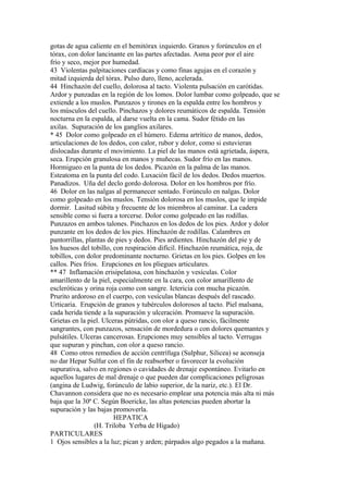 gotas de agua caliente en el hemitórax izquierdo. Granos y forúnculos en el
tórax, con dolor lancinante en las partes afectadas. Asma peor por el aire
frío y seco, mejor por humedad.
43 Violentas palpitaciones cardíacas y como finas agujas en el corazón y
mitad izquierda del tórax. Pulso duro, lleno, acelerada.
44 Hinchazón del cuello, dolorosa al tacto. Violenta pulsación en carótidas.
Ardor y punzadas en la región de los lomos. Dolor lumbar como golpeado, que se
extiende a los muslos. Punzazos y tirones en la espalda entre los hombros y
los músculos del cuello. Pinchazos y dolores reumáticos de espalda. Tensión
nocturna en la espalda, al darse vuelta en la cama. Sudor fétido en las
axilas. Supuración de los ganglios axilares.
* 45 Dolor como golpeado en el húmero. Edema artrítico de manos, dedos,
articulaciones de los dedos, con calor, rubor y dolor, como si estuvieran
dislocadas durante el movimiento. La piel de las manos está agrietada, áspera,
seca. Erupción granulosa en manos y muñecas. Sudor frío en las manos.
Hormigueo en la punta de los dedos. Picazón en la palma de las manos.
Esteatoma en la punta del codo. Luxación fácil de los dedos. Dedos muertos.
Panadizos. Uña del declo gordo dolorosa. Dolor en los hombros por frío.
46 Dolor en las nalgas al permanecer sentado. Forúnculo en nalgas. Dolor
como golpeado en los muslos. Tensión dolorosa en los muslos, que le impide
dormir. Lasitud súbita y frecuente de los miembros al caminar. La cadera
sensible como si fuera a torcerse. Dolor como golpeado en las rodillas.
Punzazos en ambos talones. Pinchazos en los dedos de los pies. Ardor y dolor
punzante en los dedos de los pies. Hinchazón de rodillas. Calambres en
pantorrillas, plantas de pies y dedos. Pies ardientes. Hinchazón del pie y de
los huesos del tobillo, con respiración difícil. Hinchazón reumática, roja, de
tobillos, con dolor predominante nocturno. Grietas en los pies. Golpes en los
callos. Pies fríos. Erupciones en los pliegues articulares.
** 47 Inflamación erisipelatosa, con hinchazón y vesículas. Color
amarillento de la piel, especialmente en la cara, con color amarillento de
escleróticas y orina roja como con sangre. Ictericia con mucha picazón.
Prurito ardoroso en el cuerpo, con vesículas blancas después del rascado.
Urticaria. Erupción de granos y tubérculos dolorosos al tacto. Piel malsana,
cada herida tiende a la supuración y ulceración. Promueve la supuración.
Grietas en la piel. Ulceras pútridas, con olor a queso rancio, fácilmente
sangrantes, con punzazos, sensación de mordedura o con dolores quemantes y
pulsátiles. Ulceras cancerosas. Erupciones muy sensibles al tacto. Verrugas
que supuran y pinchan, con olor a queso rancio.
48 Como otros remedios de acción centrífuga (Sulphur, Silicea) se aconseja
no dar Hepar Sulfur con el fin de reabsorber o favorecer la evolución
supurativa, salvo en regiones o cavidades de drenaje espontáneo. Evitarlo en
aquellos lugares de mal drenaje o que pueden dar complicaciones peligrosas
(angina de Ludwig, forúnculo de labio superior, de la nariz, etc.). El Dr.
Chavannon considera que no es necesario emplear una potencia más alta ni más
baja que la 30ª C. Según Boericke, las altas potencias pueden abortar la
supuración y las bajas promoverla.
HEPATICA
(H. Triloba Yerba de Hígado)
PARTICULARES
1 Ojos sensibles a la luz; pican y arden; párpados algo pegados a la mañana.
 